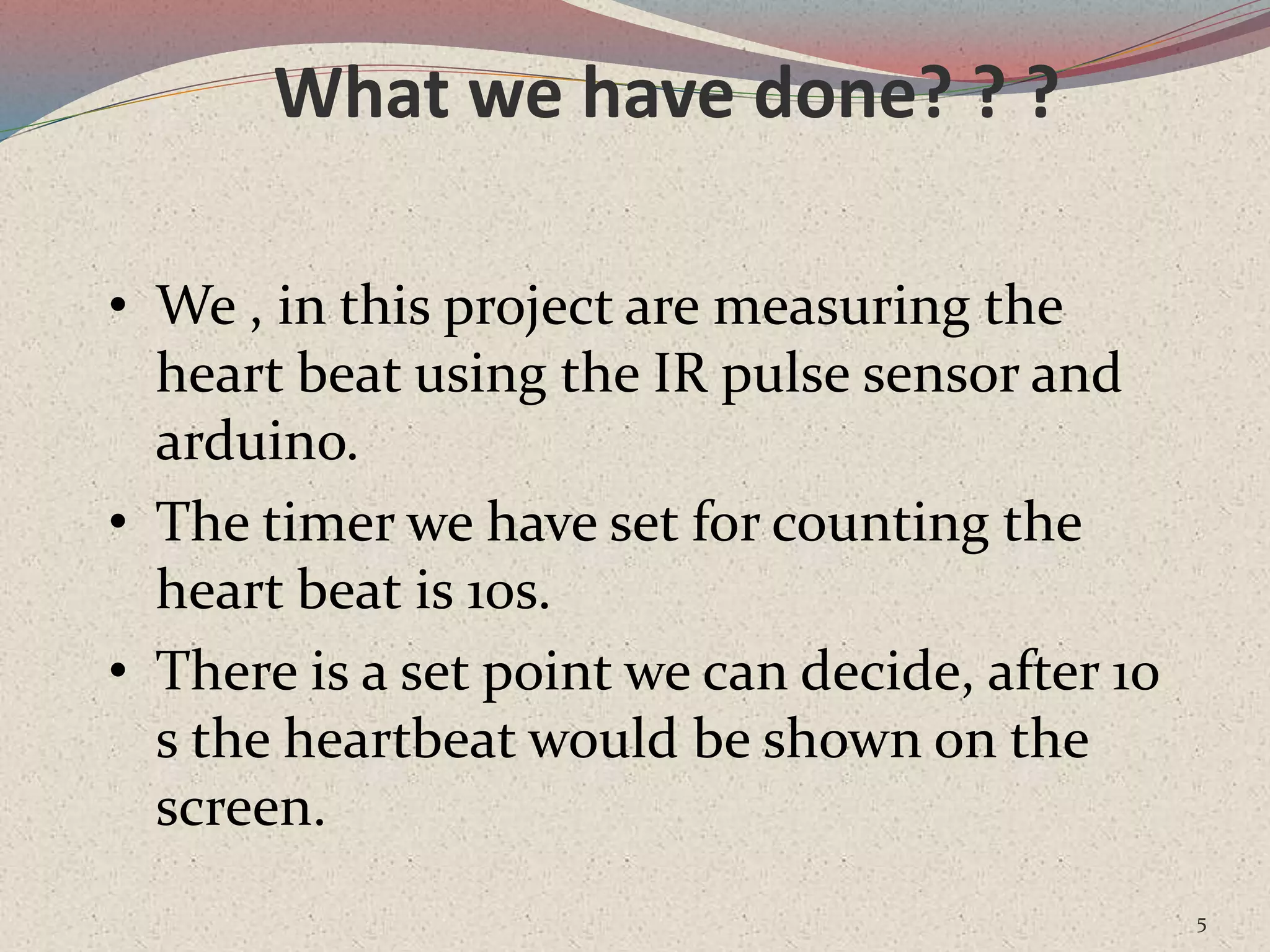 What we have done? ? ?
5
• We , in this project are measuring the
heart beat using the IR pulse sensor and
arduino.
• The timer we have set for counting the
heart beat is 10s.
• There is a set point we can decide, after 10
s the heartbeat would be shown on the
screen.
 