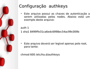 Configuração authkeys
➔
    Este arquivo possui as chaves de autenticação a
    serem utilizadas pelos nodes. Abaixo está um
    exemplo deste arquivo:


auth 1
1 sha1 8499ffe31ca6edc6998ec54ac99c009b



➔
    Este arquivo deverá ser legível apenas pelo root,
    para tanto:


chmod 600 /etc/ha.d/authkeys
 
