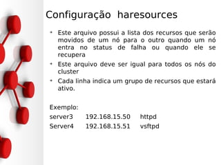 Configuração haresources
➔
    Este arquivo possui a lista dos recursos que serão
    movidos de um nó para o outro quando um nó
    entra no status de falha ou quando ele se
    recupera
➔
    Este arquivo deve ser igual para todos os nós do
    cluster
➔
    Cada linha indica um grupo de recursos que estará
    ativo.


Exemplo:
server3     192.168.15.50     httpd
Server4     192.168.15.51     vsftpd
 