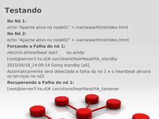 Testando
No Nó 1:
echo "Apache ativo no node01" > /var/www/html/index.html
No Nó 2:
echo "Apache ativo no node02" > /var/www/html/index.html
Forçando a Falha do nó 1:
/etc/init.d/heartbeat start   ou ainda:
[root@server3 ha.d]# /usr/share/heartbeat/hb_standby
2010/04/18_14:09:14 Going standby [all].
Automaticamente será detectada a falha do nó 1 e o heartbeat ativará
os serviços no nó2.
Recuperando a Falha do nó 1:
[root@server3 ha.d]# /usr/share/heartbeat/hb_takeover
 