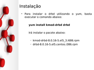 Instalação
➔
    Para instalar o drbd utilizando o yum, basta
    executar o comando abaixo:


      yum install kmod-drbd drbd

      Irá instalar o pacote abaixo:

       ✔
           kmod-drbd-8.0.16-5.el5_3.i686.rpm
       ✔
           drbd-8.0.16-5.el5.centos.i386.rpm
 