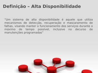 Definição – Alta Disponibilidade

“Um sistema de alta disponibilidade é aquele que utiliza
mecanismos de detecção, recuperação e mascaramento de
falhas, visando manter o funcionamento dos serviços durante o
máximo de tempo possível, inclusive no decurso de
manutenções programadas”
 