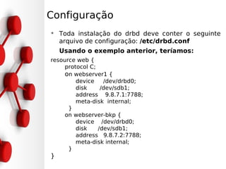 Configuração
➔
    Toda instalação do drbd deve conter o seguinte
    arquivo de configuração: /etc/drbd.conf
    Usando o exemplo anterior, teríamos:
resource web {
     protocol C;
     on webserver1 {
         device    /dev/drbd0;
         disk     /dev/sdb1;
         address 9.8.7.1:7788;
         meta-disk internal;
      }
     on webserver-bkp {
         device /dev/drbd0;
         disk    /dev/sdb1;
         address 9.8.7.2:7788;
         meta-disk internal;
      }
}
 