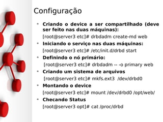 Configuração
➔
    Criando o device a ser compartilhado (deve
    ser feito nas duas máquinas):
    [root@server3 etc]# drbdadm create-md web
➔
    Iniciando o serviço nas duas máquinas:
    [root@server3 etc]# /etc/init.d/drbd start
➔
    Definindo o nó primário:
    [root@server3 etc]# drbdadm -- -o primary web
➔
    Criando um sistema de arquivos
    [root@server3 etc]# mkfs.ext3 /dev/drbd0
➔
    Montando o device
    [root@server3 etc]# mount /dev/drbd0 /opt/web/
➔
    Checando Status
    [root@server3 opt]# cat /proc/drbd
 