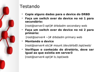 Testando
➔
    Copie alguns dados para o device do DRBD
➔
    Faça um switch over do device no nó 1 para
    secundário:
    [root@server3 opt]# drbdadm secondary web
➔
    Faça um switch over do device no nó 2 para
    primário:
    [root@server4 ~]# drbdadm primary web
➔
    Montando o device
    [root@server4 etc]# mount /dev/drbd0 /opt/web/
➔
    Verifique o conteúdo do diretório, deve ser
    igual ao que existia em server3
    [root@server4 opt]# ls /opt/web
 