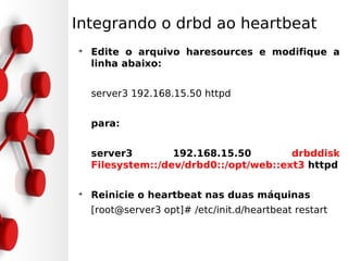 Integrando o drbd ao heartbeat
➔
    Edite o arquivo haresources e modifique a
    linha abaixo:


    server3 192.168.15.50 httpd


    para:


    server3        192.168.15.50        drbddisk
    Filesystem::/dev/drbd0::/opt/web::ext3 httpd

➔
    Reinicie o heartbeat nas duas máquinas
    [root@server3 opt]# /etc/init.d/heartbeat restart
 