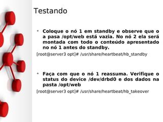 Testando

➔
    Coloque o nó 1 em standby e observe que o
    a pasa /opt/web está vazia. No nó 2 ela será
    montada com todo o conteúdo apresentado
    no nó 1 antes do standby.
[root@server3 opt]# /usr/share/heartbeat/hb_standby



➔
    Faça com que o nó 1 reassuma. Verifique o
    status do device /dev/drbd0 e dos dados na
    pasta /opt/web
[root@server3 opt]# /usr/share/heartbeat/hb_takeover
 