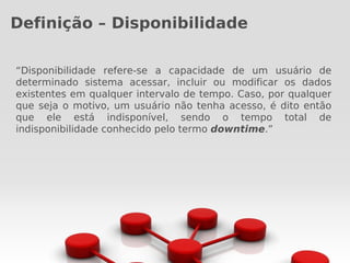 Definição – Disponibilidade

“Disponibilidade refere-se a capacidade de um usuário de
determinado sistema acessar, incluir ou modificar os dados
existentes em qualquer intervalo de tempo. Caso, por qualquer
que seja o motivo, um usuário não tenha acesso, é dito então
que ele está indisponível, sendo o tempo total de
indisponibilidade conhecido pelo termo downtime.”
 