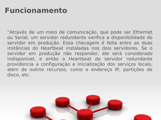 Funcionamento

“Através de um meio de comunicação, que pode ser Ethernet
ou Serial, um servidor redundante verifica a disponibilidade do
servidor em produção. Essa checagem é feita entre as duas
instâncias do Heartbeat instaladas nos dois servidores. Se o
servidor em produção não responder, ele será considerado
indisponível, e então o Heartbeat do servidor redundante
providencia a configuração e inicialização dos serviços locais,
além de outros recursos, como o endereço IP, partições de
disco, etc.
 