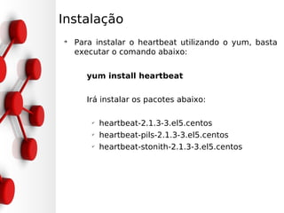 Instalação
➔
    Para instalar o heartbeat utilizando o yum, basta
    executar o comando abaixo:


      yum install heartbeat

      Irá instalar os pacotes abaixo:

        ✔
            heartbeat-2.1.3-3.el5.centos
        ✔
            heartbeat-pils-2.1.3-3.el5.centos
        ✔
            heartbeat-stonith-2.1.3-3.el5.centos
 