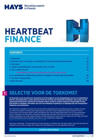 hays.nl/heartbeat HAYS HEARTBEAT FINANCE I 01
1. Voorwoord
2. Interview met Leon Kruimer voormalig CFO Crucell & Commissaris BioInvent
3. Top banen
4. Trends & Ontwikkelingen: de financiële sector in 2030
5. Hays Carrière Advies:
	 - Carrièretips voor financiële professionals in een woelige sector
6. De razendsnelle ontwikkeling van Risk & Compliance: steeds vaker gescheiden
7. Live Q&A: Transparantie
8. Meet the team
01
02
03
04
05
06
07
08
CONTENTS
1 SELECTIE VOOR DE TOEKOMST
De financiële sector bevindt zich momenteel in het brandpunt van de belangstelling van tal van stakeholders.
Klanten, toezichthouders, media: iedereen heeft een mening over financiële instellingen. Dat vraagt om een
nieuw type professional. Experts die resultaten boeken, terwijl ze werken onder een vergrootglas en daar
juist plezier in scheppen. Die helder zijn over hun werkwijze en gedrag en zo bijdragen aan een transparante
toekomst voor de branche.
Die toekomst is dichtbij en vraagt veel van financiële organisaties en de professionals die er werken. Durven
we vooruit te denken en tijdens een selectieproces voor een minder traditioneel type te kiezen? CFO en
commissaris Leon Kruimer geeft in deze nieuwsbrief zijn visie en daagt bestuurders uit om onconventionele
teams te bouwen. En wat kunnen financiële professionals zelf doen om klaar te zijn voor de toekomst? Zij
krijgen carrièretips van Jaap Jonkers (Hays). Hoe die toekomst er precies uitziet, weten we niet. Maar de trends
en ontwikkelingen komen duidelijk naar voren in ons uitgebreide onderzoek
‘Baan van de Toekomst: de financiële sector in 2030’.
Deze Hays Heartbeat - Finance biedt een mooie selectie in inzichten van wat gaat komen. Lees de interviews en
artikelen en stel uzelf de vraag: ben ik klaar voor de toekomst en is mijn organisatie dat ook?
HEARTBEAT
FINANCE
Inschrijven Hays Heartbeat
 