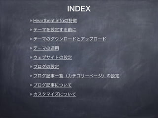 INDEX 
Heartbeat.infoの特徴 
テーマを設定する前に 
テーマのダウンロードとアップロード 
テーマの適用 
ウェブサイトの設定 
ブログの設定 
ブログ記事一覧（カテゴリーページ）の設定 
ブログ記事について 
カスタマイズについて 
 