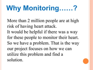 Why Monitoring……?
More than 2 million people are at high
risk of having heart attack.
It would be helpful if there was a w...
