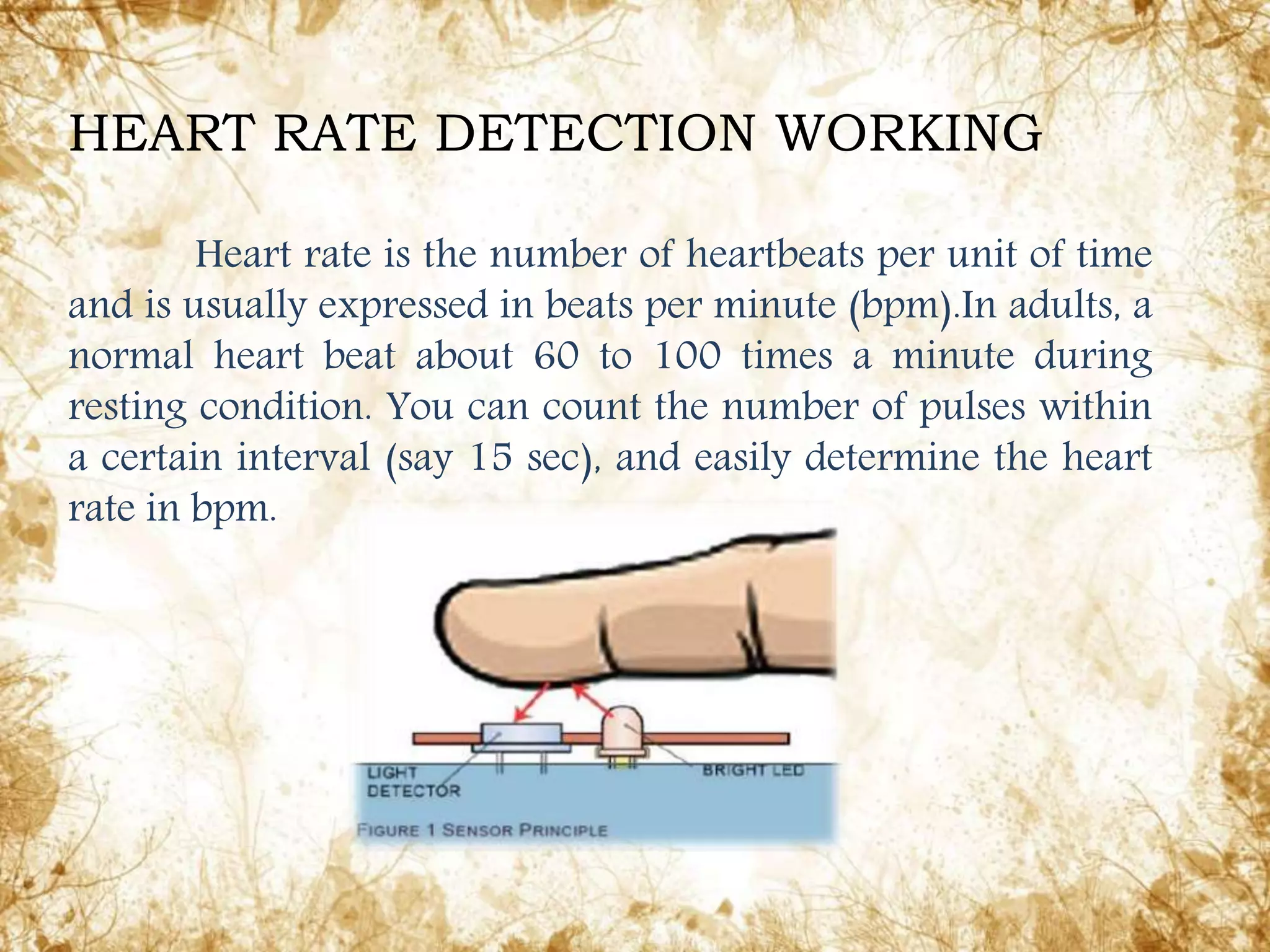 Heart rate is the number of heartbeats per unit of time
and is usually expressed in beats per minute (bpm).In adults, a
normal heart beat about 60 to 100 times a minute during
resting condition. You can count the number of pulses within
a certain interval (say 15 sec), and easily determine the heart
rate in bpm.
HEART RATE DETECTION WORKING
 