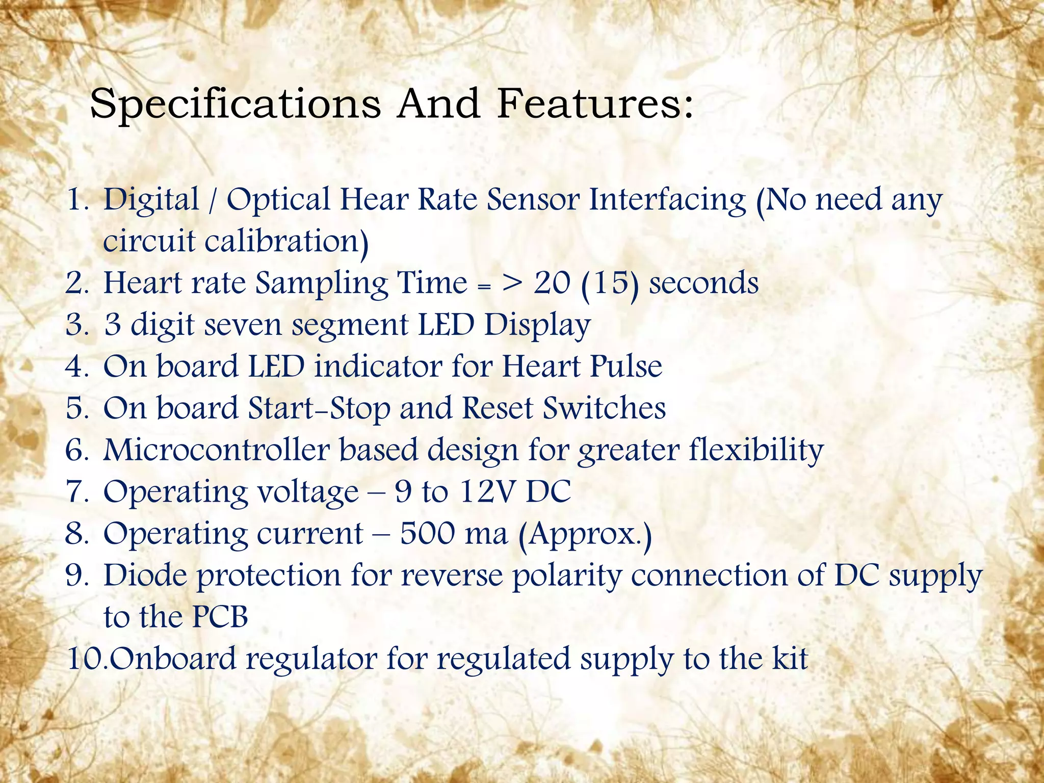 1. Digital / Optical Hear Rate Sensor Interfacing (No need any
circuit calibration)
2. Heart rate Sampling Time = > 20 (15) seconds
3. 3 digit seven segment LED Display
4. On board LED indicator for Heart Pulse
5. On board Start-Stop and Reset Switches
6. Microcontroller based design for greater flexibility
7. Operating voltage – 9 to 12V DC
8. Operating current – 500 ma (Approx.)
9. Diode protection for reverse polarity connection of DC supply
to the PCB
10.Onboard regulator for regulated supply to the kit
Specifications And Features:
 