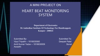 A MINI PROJECT ON
HEART BEAT MONITORING
SYSTEM
Department of Electronics
Dr Ambedkar Institute Of Technology For Handicapped,
Kanpur - 208024
Submitted By: Submitted To:
Vipul Tripathi – 1816630060 Deepak Patel
Amit Kumar Yadav – 1816630009 Sonal
Awasthi
 