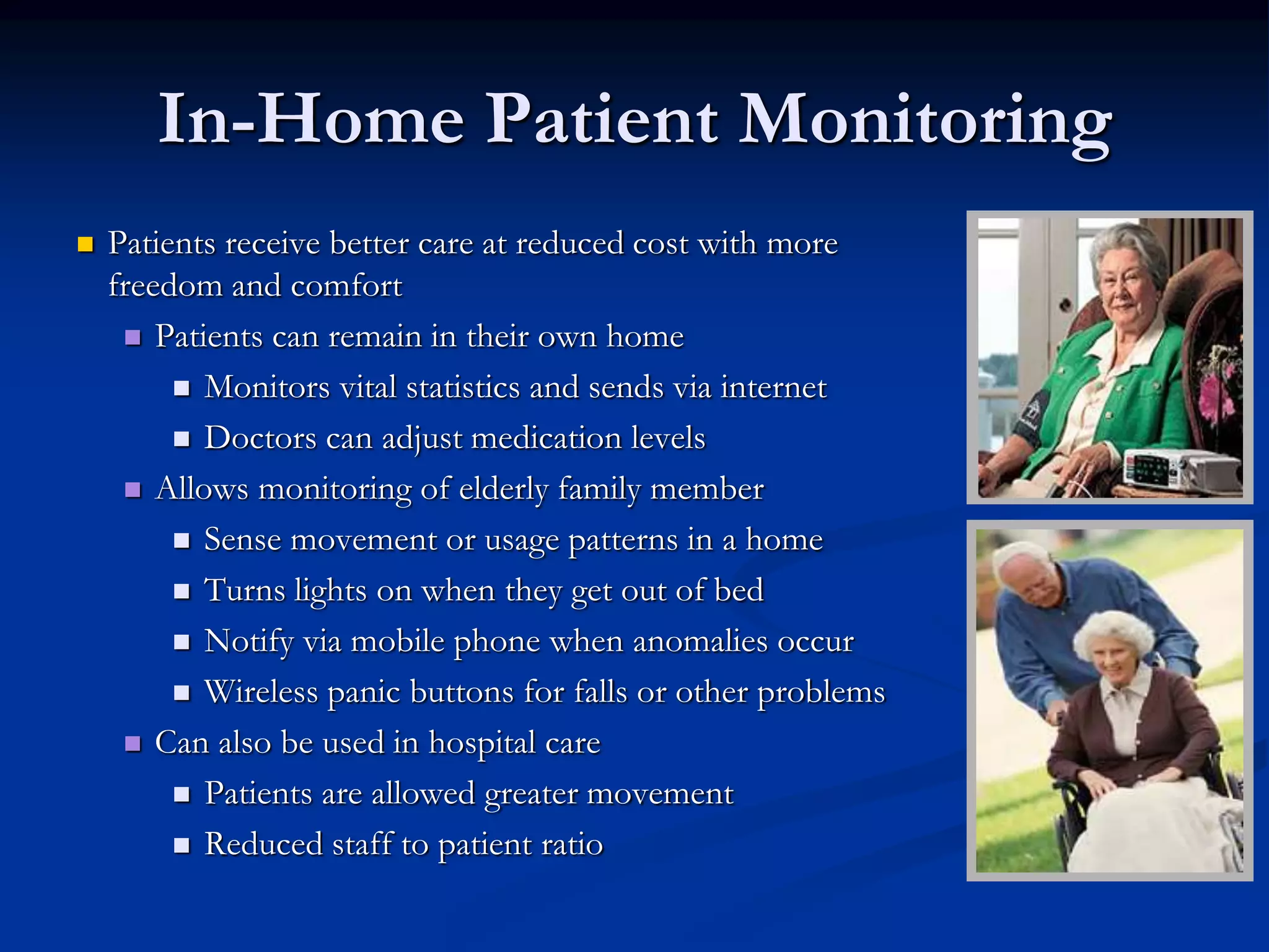 In-Home Patient Monitoring
 Patients receive better care at reduced cost with more
freedom and comfort
 Patients can remain in their own home
 Monitors vital statistics and sends via internet
 Doctors can adjust medication levels
 Allows monitoring of elderly family member
 Sense movement or usage patterns in a home
 Turns lights on when they get out of bed
 Notify via mobile phone when anomalies occur
 Wireless panic buttons for falls or other problems
 Can also be used in hospital care
 Patients are allowed greater movement
 Reduced staff to patient ratio
graphic
graphic
 