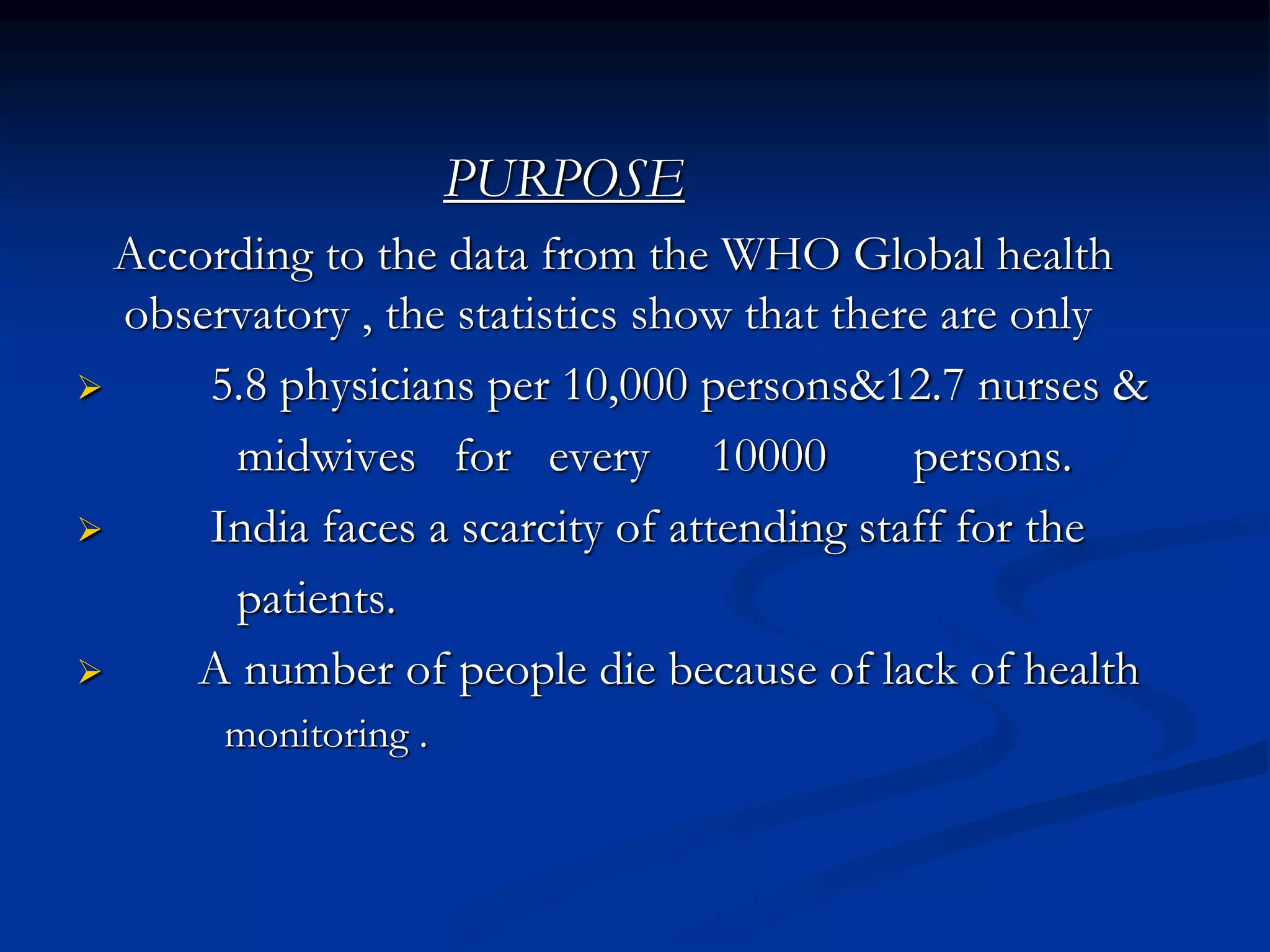 PURPOSE
According to the data from the WHO Global health
observatory , the statistics show that there are only
 5.8 physicians per 10,000 persons&12.7 nurses &
midwives for every 10000 persons.
 India faces a scarcity of attending staff for the
patients.
 A number of people die because of lack of health
monitoring .
 