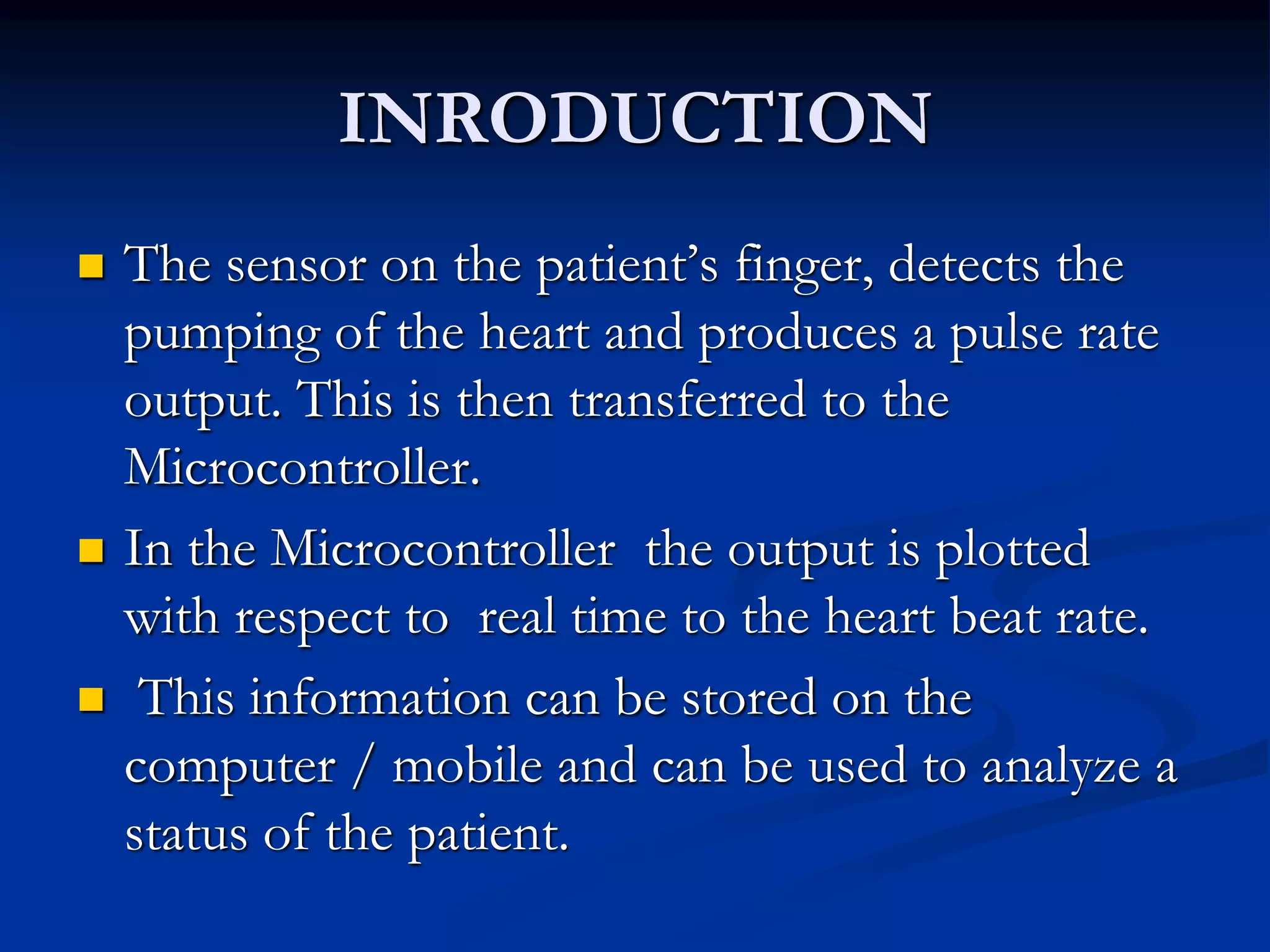 INRODUCTION
 The sensor on the patient’s finger, detects the
pumping of the heart and produces a pulse rate
output. This is then transferred to the
Microcontroller.
 In the Microcontroller the output is plotted
with respect to real time to the heart beat rate.
 This information can be stored on the
computer / mobile and can be used to analyze a
status of the patient.
 