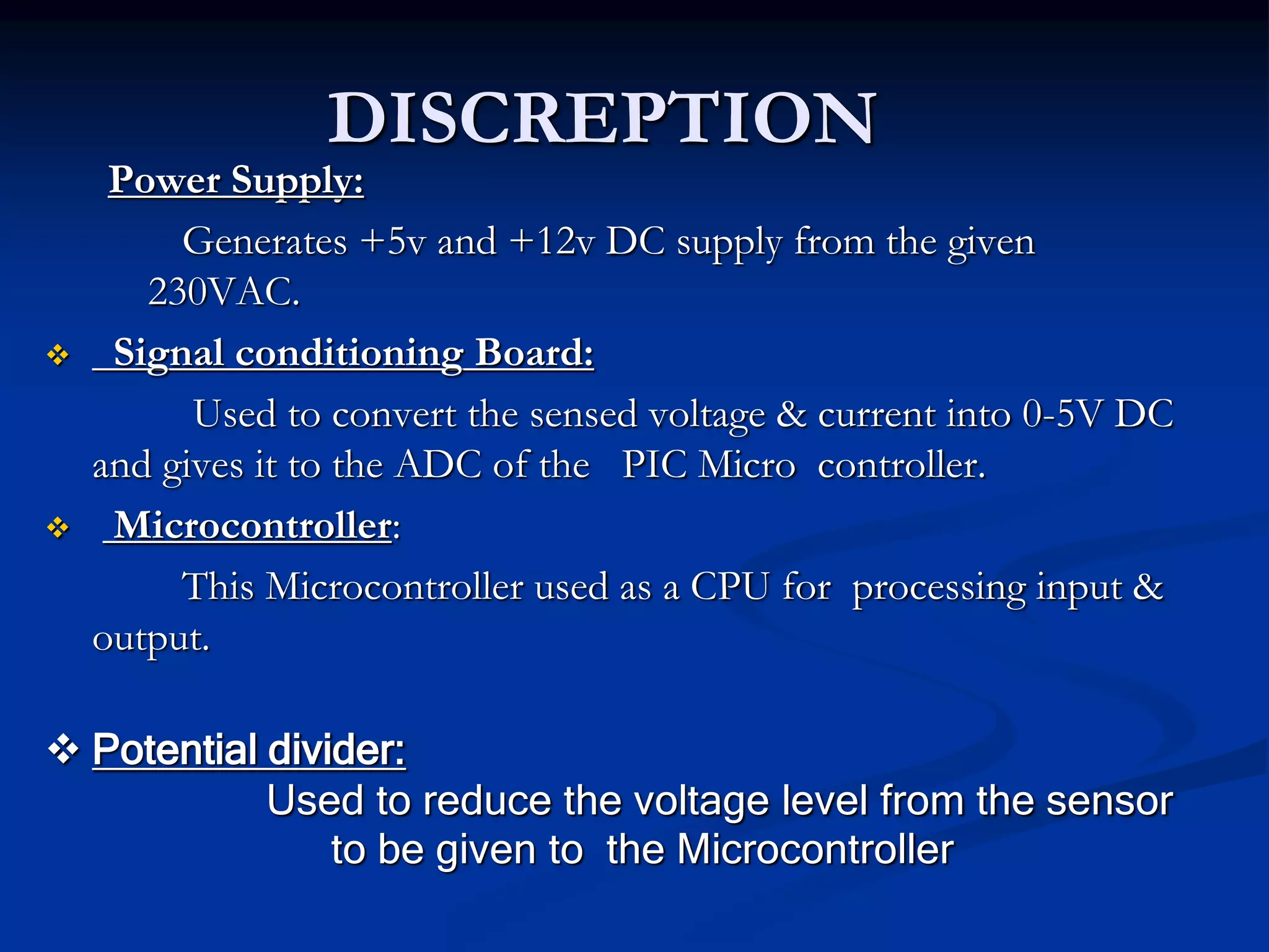 DISCREPTION
Power Supply:
Generates +5v and +12v DC supply from the given
230VAC.
 Signal conditioning Board:
Used to convert the sensed voltage & current into 0-5V DC
and gives it to the ADC of the PIC Micro controller.
 Microcontroller:
This Microcontroller used as a CPU for processing input &
output.
 Potential divider:
Used to reduce the voltage level from the sensor
to be given to the Microcontroller
 