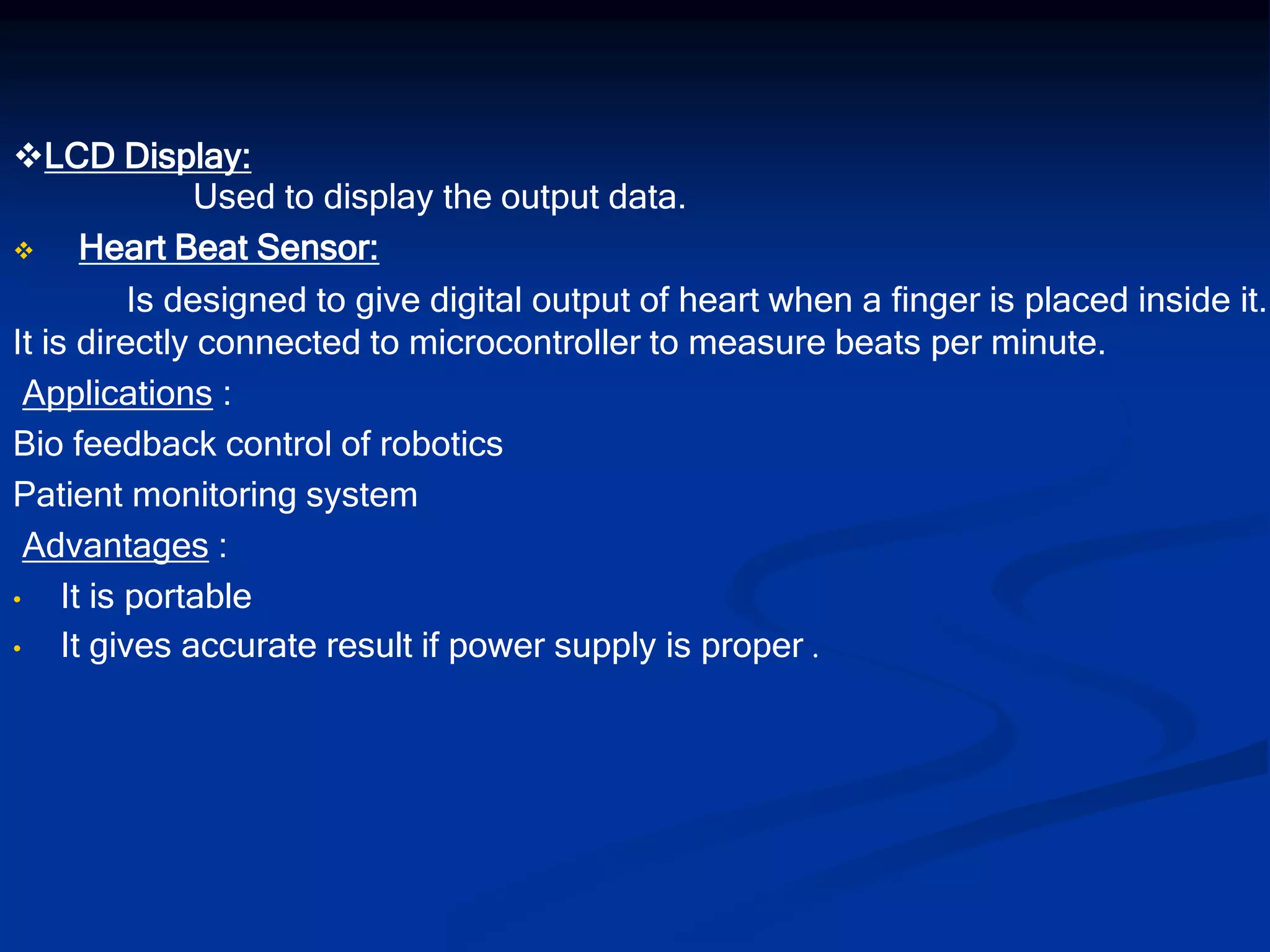 LCD Display:
Used to display the output data.
 Heart Beat Sensor:
Is designed to give digital output of heart when a finger is placed inside it.
It is directly connected to microcontroller to measure beats per minute.
Applications :
Bio feedback control of robotics
Patient monitoring system
Advantages :
• It is portable
• It gives accurate result if power supply is proper .
 