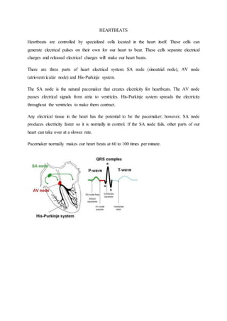 HEARTBEATS
Heartbeats are controlled by specialized cells located in the heart itself. These cells can
generate electrical pulses on their own for our heart to beat. These cells separate electrical
charges and released electrical charges will make our heart beats.
There are three parts of heart electrical system: SA node (sinoatrial node), AV node
(atrioventricular node) and His-Purkinje system.
The SA node is the natural pacemaker that creates electricity for heartbeats. The AV node
passes electrical signals from atria to ventricles. His-Purkinje system spreads the electricity
throughout the ventricles to make them contract.
Any electrical tissue in the heart has the potential to be the pacemaker; however, SA node
produces electricity faster so it is normally in control. If the SA node fails, other parts of our
heart can take over at a slower rate.
Pacemaker normally makes our heart beats at 60 to 100 times per minute.
 