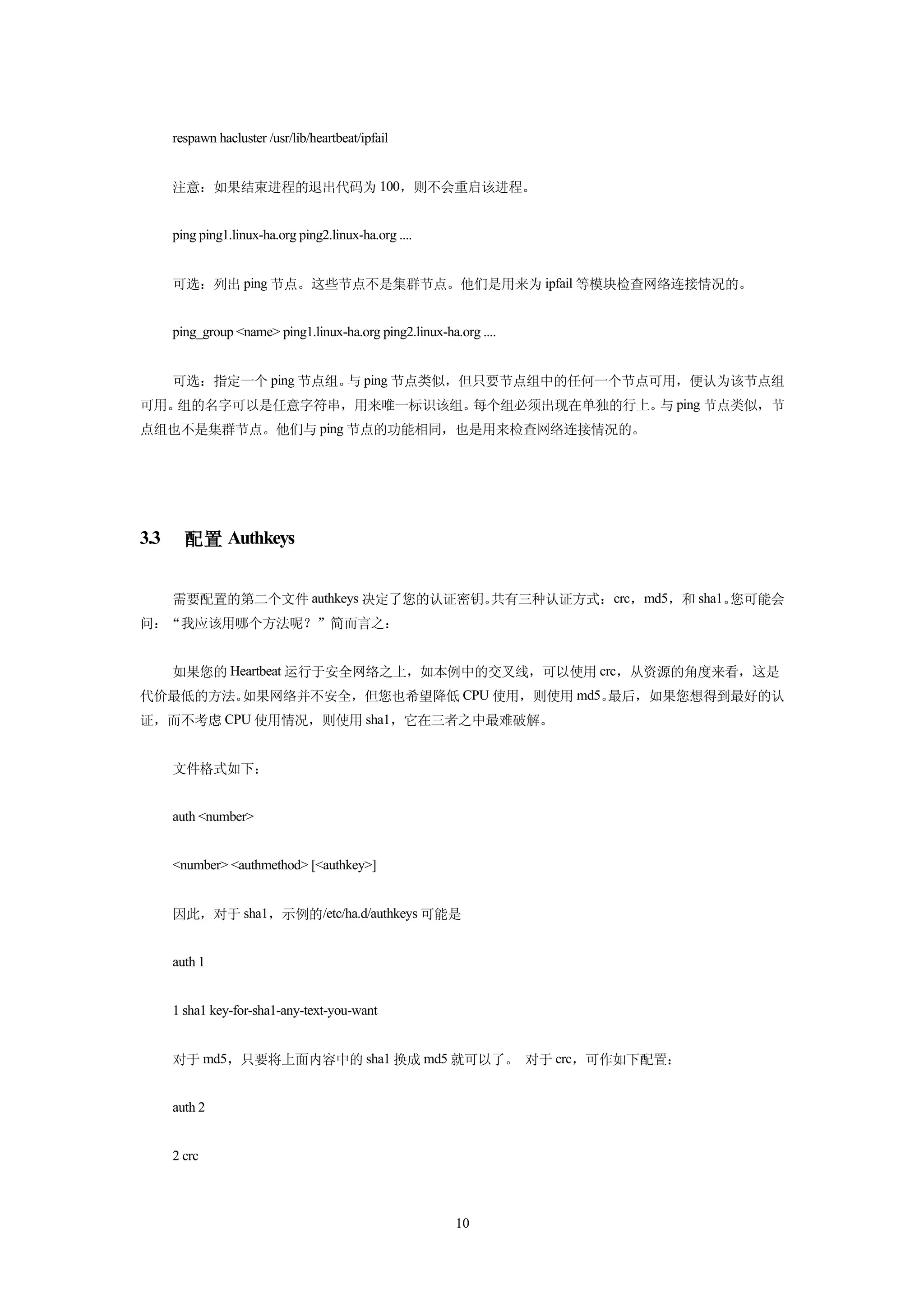 respawn hacluster /usr/lib/heartbeat/ipfail


      注意：如果结束进程的退出代码为 100，则不会重启该进程。


      ping ping1.linux-ha.org ping2.linux-ha.org ....


      可选：列出 ping 节点。这些节点不是集群节点。他们是用来为 ipfail 等模块检查网络连接情况的。


      ping_group <name> ping1.linux-ha.org ping2.linux-ha.org ....


      可选：指定一个 ping 节点组。 ping 节点类似，但只要节点组中的任何一个节点可用，便认为该节点组
                       与
可用。组的名字可以是任意字符串，用来唯一标识该组。每个组必须出现在单独的行上。 ping 节点类似，节
                                       与
点组也不是集群节点。他们与 ping 节点的功能相同，也是用来检查网络连接情况的。




3.3     配置 Authkeys


      需要配置的第二个文件 authkeys 决定了您的认证密钥。共有三种认证方式：crc，md5，和 sha1。您可能会
问：“我应该用哪个方法呢？”简而言之：


      如果您的 Heartbeat 运行于安全网络之上，如本例中的交叉线，可以使用 crc，从资源的角度来看，这是
代价最低的方法。如果网络并不安全，但您也希望降低 CPU 使用，则使用 md5。最后，如果您想得到最好的认
证，而不考虑 CPU 使用情况，则使用 sha1，它在三者之中最难破解。


      文件格式如下：


      auth <number>


      <number> <authmethod> [<authkey>]


      因此，对于 sha1，示例的/etc/ha.d/authkeys 可能是


      auth 1


      1 sha1 key-for-sha1-any-text-you-want


      对于 md5，只要将上面内容中的 sha1 换成 md5 就可以了。 对于 crc，可作如下配置：


      auth 2


      2 crc



                                                          10
 