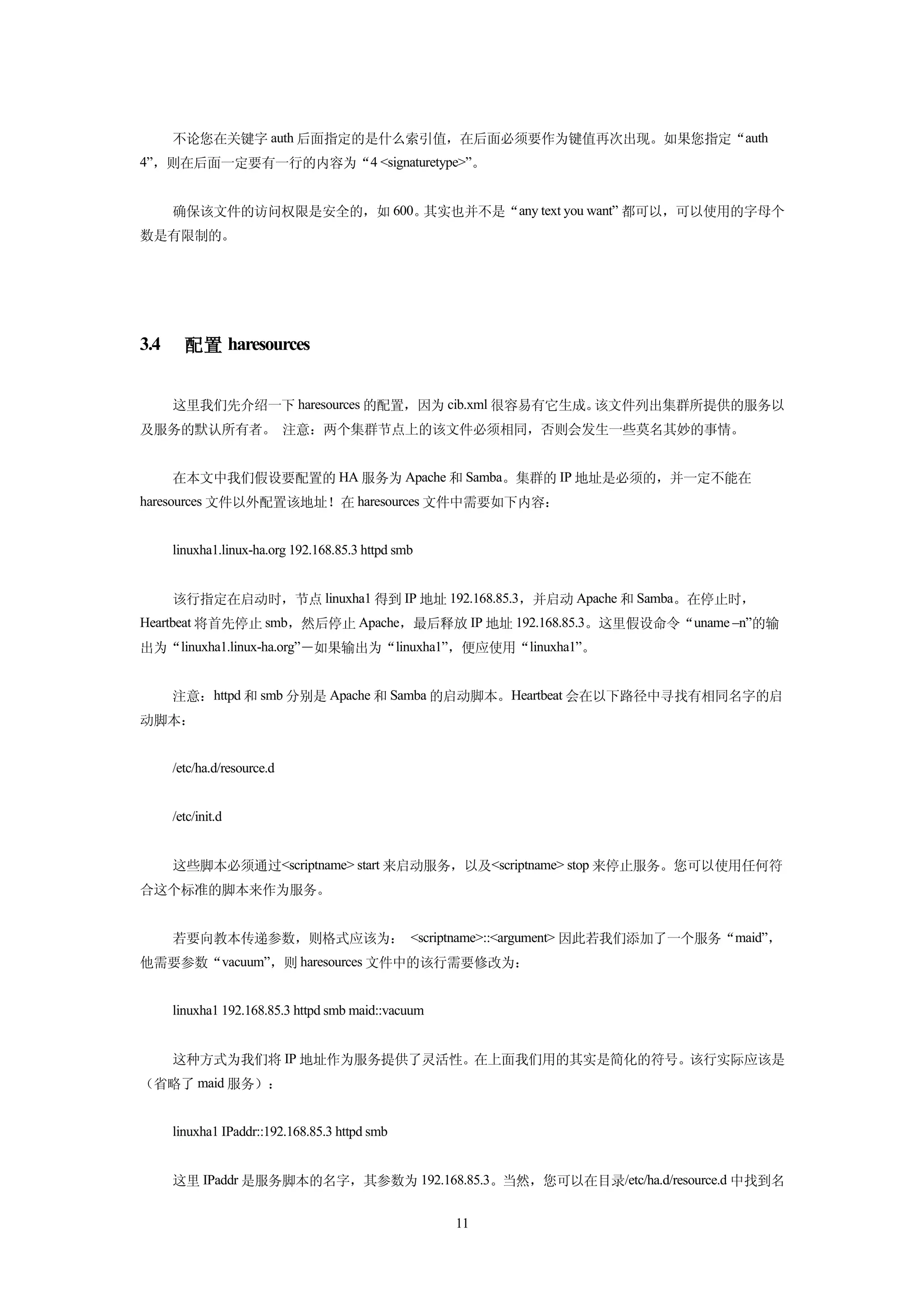 不论您在关键字 auth 后面指定的是什么索引值，在后面必须要作为键值再次出现。如果您指定“auth
4”，则在后面一定要有一行的内容为“4 <signaturetype>”。


      确保该文件的访问权限是安全的，如 600。其实也并不是“any text you want” 都可以，可以使用的字母个
数是有限制的。




3.4     配置 haresources


      这里我们先介绍一下 haresources 的配置，因为 cib.xml 很容易有它生成。该文件列出集群所提供的服务以
及服务的默认所有者。 注意：两个集群节点上的该文件必须相同，否则会发生一些莫名其妙的事情。


      在本文中我们假设要配置的 HA 服务为 Apache 和 Samba。集群的 IP 地址是必须的，并一定不能在
haresources 文件以外配置该地址！在 haresources 文件中需要如下内容：


      linuxha1.linux-ha.org 192.168.85.3 httpd smb


      该行指定在启动时，节点 linuxha1 得到 IP 地址 192.168.85.3，并启动 Apache 和 Samba。在停止时，
Heartbeat 将首先停止 smb，然后停止 Apache，最后释放 IP 地址 192.168.85.3。这里假设命令“uname –n”的输
出为“linuxha1.linux-ha.org”－如果输出为“linuxha1”，便应使用“linuxha1”。


      注意：httpd 和 smb 分别是 Apache 和 Samba 的启动脚本。Heartbeat 会在以下路径中寻找有相同名字的启
动脚本：


      /etc/ha.d/resource.d


      /etc/init.d


      这些脚本必须通过<scriptname> start 来启动服务，以及<scriptname> stop 来停止服务。您可以使用任何符
合这个标准的脚本来作为服务。


      若要向教本传递参数，则格式应该为： <scriptname>::<argument> 因此若我们添加了一个服务“maid”，
他需要参数“vacuum”，则 haresources 文件中的该行需要修改为：


      linuxha1 192.168.85.3 httpd smb maid::vacuum


      这种方式为我们将 IP 地址作为服务提供了灵活性。在上面我们用的其实是简化的符号。该行实际应该是
（省略了 maid 服务）：


      linuxha1 IPaddr::192.168.85.3 httpd smb


      这里 IPaddr 是服务脚本的名字，其参数为 192.168.85.3。当然，您可以在目录/etc/ha.d/resource.d 中找到名


                                                     11
 