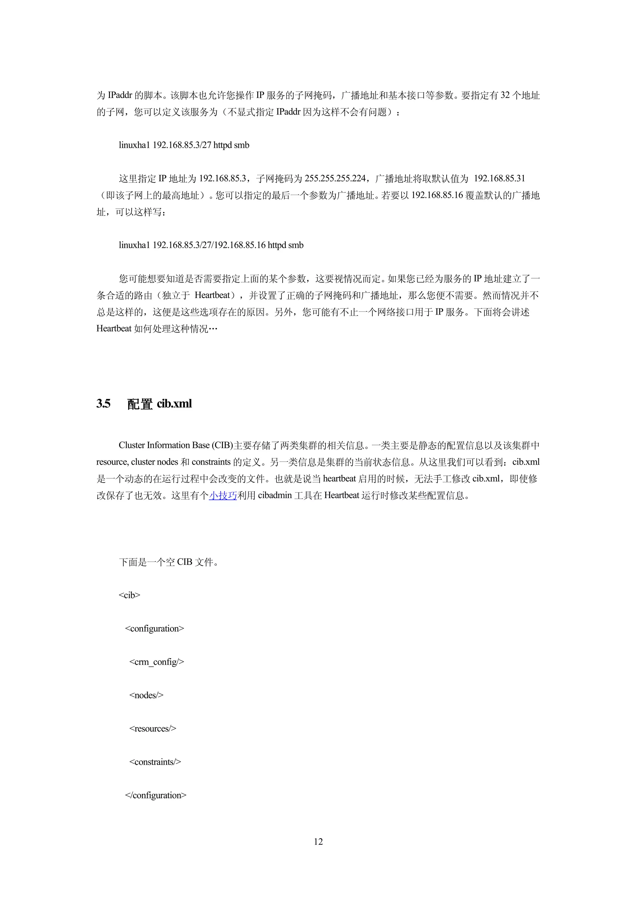 为 IPaddr 的脚本。该脚本也允许您操作 IP 服务的子网掩码，广播地址和基本接口等参数。要指定有 32 个地址
的子网，您可以定义该服务为（不显式指定 IPaddr 因为这样不会有问题）：


      linuxha1 192.168.85.3/27 httpd smb


      这里指定 IP 地址为 192.168.85.3，子网掩码为 255.255.255.224，广播地址将取默认值为 192.168.85.31
（即该子网上的最高地址）。您可以指定的最后一个参数为广播地址。若要以 192.168.85.16 覆盖默认的广播地
址，可以这样写：


      linuxha1 192.168.85.3/27/192.168.85.16 httpd smb


      您可能想要知道是否需要指定上面的某个参数，这要视情况而定。如果您已经为服务的 IP 地址建立了一
条合适的路由（独立于 Heartbeat），并设置了正确的子网掩码和广播地址，那么您便不需要。然而情况并不
总是这样的，这便是这些选项存在的原因。另外，您可能有不止一个网络接口用于 IP 服务。下面将会讲述
Heartbeat 如何处理这种情况…




3.5     配置 cib.xml


      Cluster Information Base (CIB)主要存储了两类集群的相关信息。一类主要是静态的配置信息以及该集群中
resource, cluster nodes 和 constraints 的定义。另一类信息是集群的当前状态信息。从这里我们可以看到：cib.xml
是一个动态的在运行过程中会改变的文件。也就是说当 heartbeat 启用的时候，无法手工修改 cib.xml，即使修
改保存了也无效。这里有个小技巧利用 cibadmin 工具在 Heartbeat 运行时修改某些配置信息。




      下面是一个空 CIB 文件。


      <cib>


       <configuration>


        <crm_config/>


        <nodes/>


        <resources/>


        <constraints/>


       </configuration>



                                                         12
 