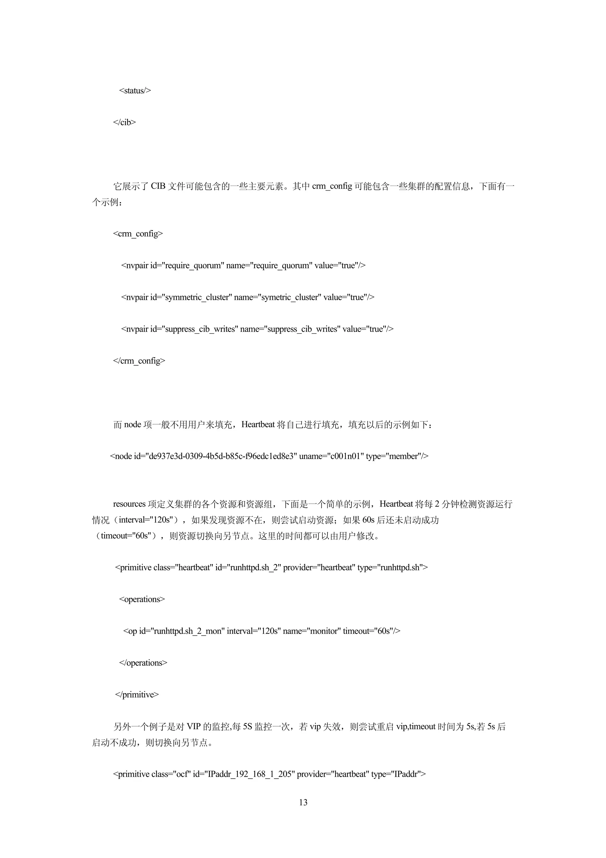 <status/>


   </cib>




   它展示了 CIB 文件可能包含的一些主要元素。其中 crm_config 可能包含一些集群的配置信息，下面有一
个示例：


   <crm_config>


     <nvpair id="require_quorum" name="require_quorum" value="true"/>


     <nvpair id="symmetric_cluster" name="symetric_cluster" value="true"/>


     <nvpair id="suppress_cib_writes" name="suppress_cib_writes" value="true"/>


   </crm_config>




   而 node 项一般不用用户来填充，Heartbeat 将自己进行填充，填充以后的示例如下：


  <node id="de937e3d-0309-4b5d-b85c-f96edc1ed8e3" uname="c001n01" type="member"/>




   resources 项定义集群的各个资源和资源组，下面是一个简单的示例，Heartbeat 将每 2 分钟检测资源运行
情况（interval="120s"），如果发现资源不在，则尝试启动资源；如果 60s 后还未启动成功
（timeout="60s"），则资源切换向另节点。这里的时间都可以由用户修改。


   <primitive class="heartbeat" id="runhttpd.sh_2" provider="heartbeat" type="runhttpd.sh">


    <operations>


     <op id="runhttpd.sh_2_mon" interval="120s" name="monitor" timeout="60s"/>


    </operations>


   </primitive>


   另外一个例子是对 VIP 的监控,每 5S 监控一次，若 vip 失效，则尝试重启 vip,timeout 时间为 5s,若 5s 后
启动不成功，则切换向另节点。


   <primitive class="ocf" id="IPaddr_192_168_1_205" provider="heartbeat" type="IPaddr">


                                                      13
 