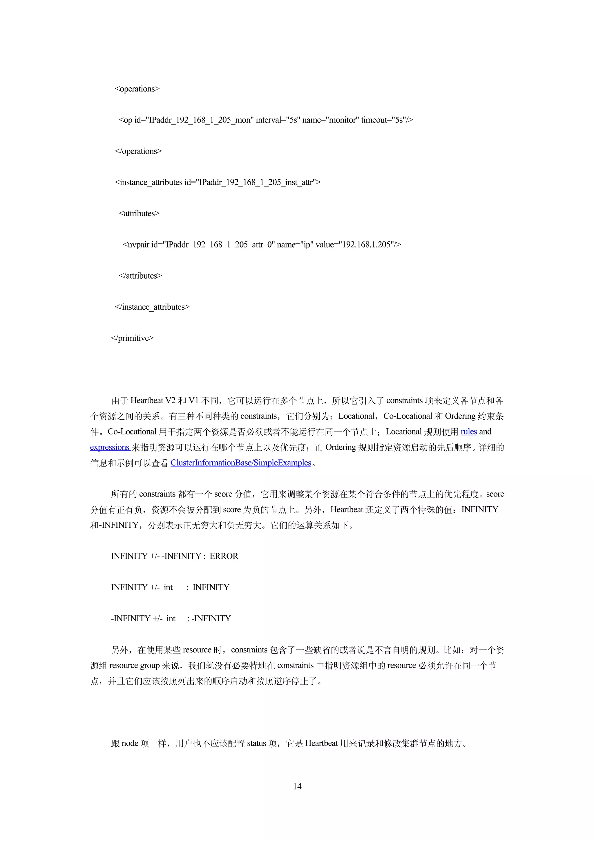 <operations>


      <op id="IPaddr_192_168_1_205_mon" interval="5s" name="monitor" timeout="5s"/>


     </operations>


     <instance_attributes id="IPaddr_192_168_1_205_inst_attr">


      <attributes>


       <nvpair id="IPaddr_192_168_1_205_attr_0" name="ip" value="192.168.1.205"/>


      </attributes>


     </instance_attributes>


    </primitive>




    由于 Heartbeat V2 和 V1 不同，它可以运行在多个节点上，所以它引入了 constraints 项来定义各节点和各
个资源之间的关系。有三种不同种类的 constraints，它们分别为：Locational，Co-Locational 和 Ordering 约束条
件。Co-Locational 用于指定两个资源是否必须或者不能运行在同一个节点上；Locational 规则使用 rules and
expressions 来指明资源可以运行在哪个节点上以及优先度；而 Ordering 规则指定资源启动的先后顺序。详细的
信息和示例可以查看 ClusterInformationBase/SimpleExamples。


    所有的 constraints 都有一个 score 分值，它用来调整某个资源在某个符合条件的节点上的优先程度。score
分值有正有负，资源不会被分配到 score 为负的节点上。另外，Heartbeat 还定义了两个特殊的值：INFINITY
和-INFINITY，分别表示正无穷大和负无穷大。它们的运算关系如下。


    INFINITY +/- -INFINITY : ERROR


    INFINITY +/- int      : INFINITY


    -INFINITY +/- int     : -INFINITY


    另外，在使用某些 resource 时，constraints 包含了一些缺省的或者说是不言自明的规则。比如：对一个资
源组 resource group 来说，我们就没有必要特地在 constraints 中指明资源组中的 resource 必须允许在同一个节
点，并且它们应该按照列出来的顺序启动和按照逆序停止了。




    跟 node 项一样，用户也不应该配置 status 项，它是 Heartbeat 用来记录和修改集群节点的地方。



                                                      14
 