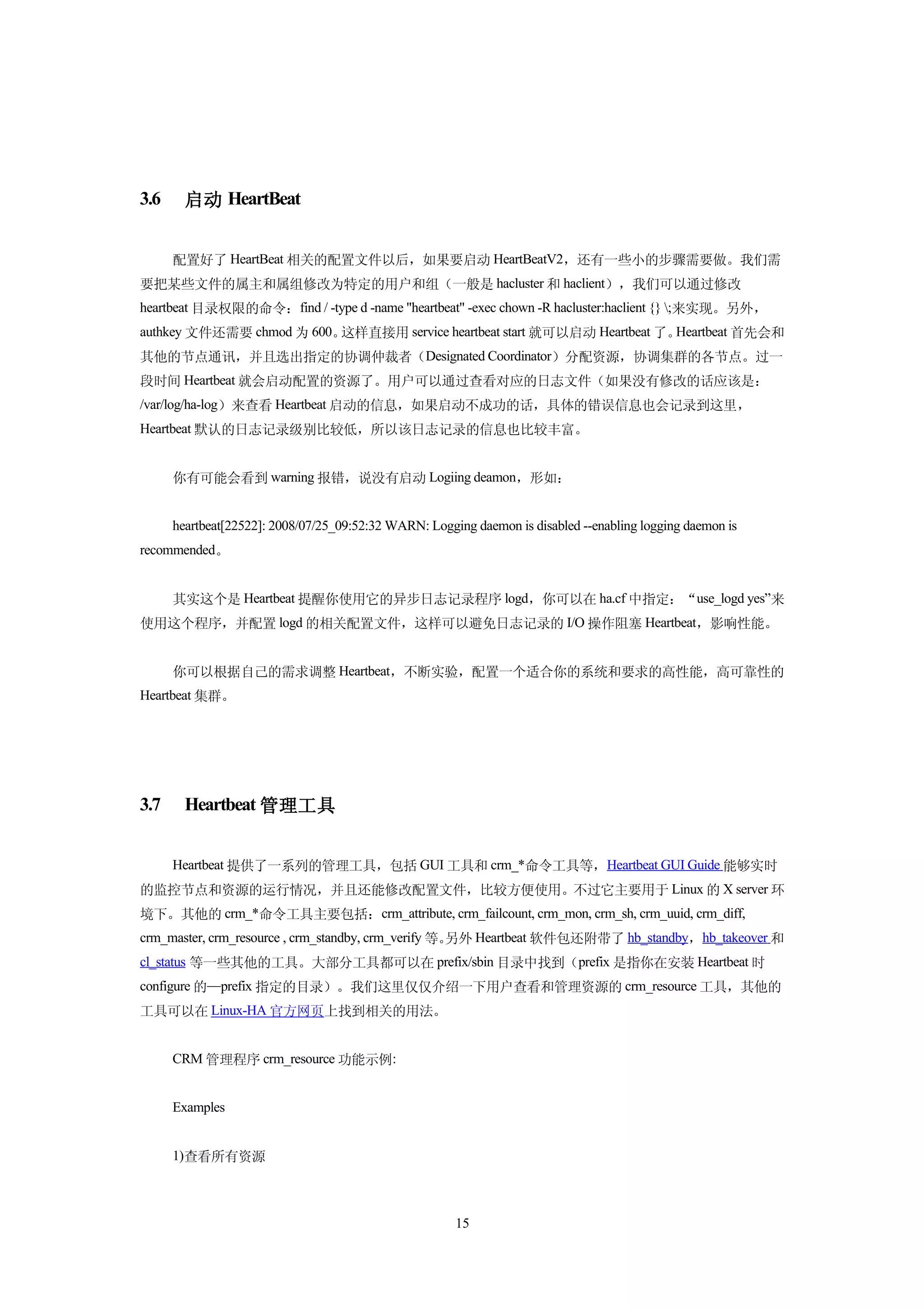3.6     启动 HeartBeat


      配置好了 HeartBeat 相关的配置文件以后，如果要启动 HeartBeatV2，还有一些小的步骤需要做。我们需
要把某些文件的属主和属组修改为特定的用户和组（一般是 hacluster 和 haclient），我们可以通过修改
heartbeat 目录权限的命令：find / -type d -name "heartbeat" -exec chown -R hacluster:haclient {} ;来实现。另外，
authkey 文件还需要 chmod 为 600。这样直接用 service heartbeat start 就可以启动 Heartbeat 了。Heartbeat 首先会和
其他的节点通讯，并且选出指定的协调仲裁者（Designated Coordinator）分配资源，协调集群的各节点。过一
段时间 Heartbeat 就会启动配置的资源了。用户可以通过查看对应的日志文件（如果没有修改的话应该是：
/var/log/ha-log）来查看 Heartbeat 启动的信息，如果启动不成功的话，具体的错误信息也会记录到这里，
Heartbeat 默认的日志记录级别比较低，所以该日志记录的信息也比较丰富。


      你有可能会看到 warning 报错，说没有启动 Logiing deamon，形如：


      heartbeat[22522]: 2008/07/25_09:52:32 WARN: Logging daemon is disabled --enabling logging daemon is
recommended。


      其实这个是 Heartbeat 提醒你使用它的异步日志记录程序 logd，你可以在 ha.cf 中指定：“use_logd yes”来
使用这个程序，并配置 logd 的相关配置文件，这样可以避免日志记录的 I/O 操作阻塞 Heartbeat，影响性能。


      你可以根据自己的需求调整 Heartbeat，不断实验，配置一个适合你的系统和要求的高性能，高可靠性的
Heartbeat 集群。




3.7     Heartbeat 管理工具


      Heartbeat 提供了一系列的管理工具，包括 GUI 工具和 crm_*命令工具等，Heartbeat GUI Guide 能够实时
的监控节点和资源的运行情况，并且还能修改配置文件，比较方便使用。不过它主要用于 Linux 的 X server 环
境下。其他的 crm_*命令工具主要包括：crm_attribute, crm_failcount, crm_mon, crm_sh, crm_uuid, crm_diff,
crm_master, crm_resource , crm_standby, crm_verify 等。
                                                    另外 Heartbeat 软件包还附带了 hb_standby，hb_takeover 和
cl_status 等一些其他的工具。大部分工具都可以在 prefix/sbin 目录中找到（prefix 是指你在安装 Heartbeat 时
configure 的—prefix 指定的目录）。我们这里仅仅介绍一下用户查看和管理资源的 crm_resource 工具，其他的
工具可以在 Linux-HA 官方网页上找到相关的用法。


      CRM 管理程序 crm_resource 功能示例:


      Examples


      1)查看所有资源



                                                       15
 