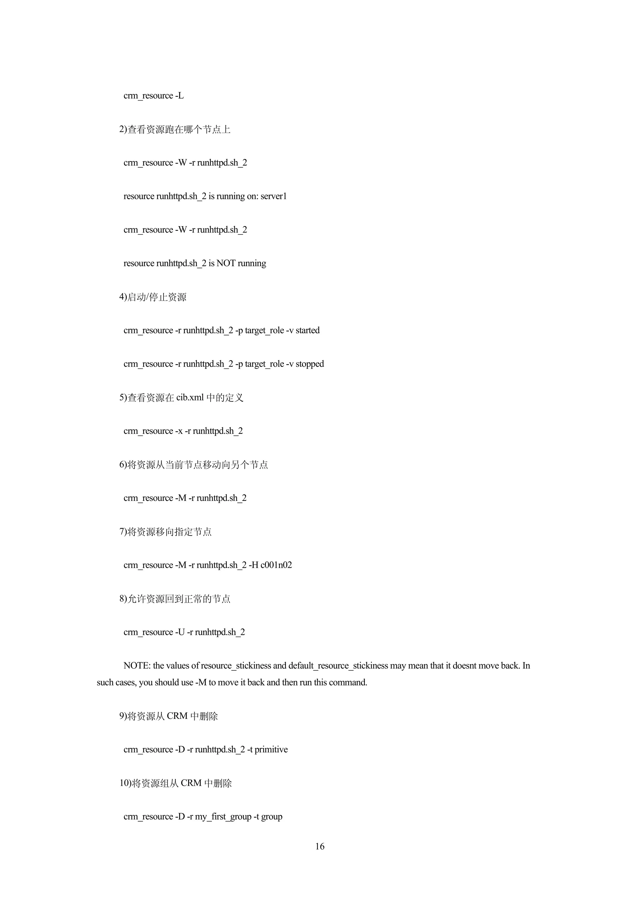 crm_resource -L


     2)查看资源跑在哪个节点上


       crm_resource -W -r runhttpd.sh_2


       resource runhttpd.sh_2 is running on: server1


       crm_resource -W -r runhttpd.sh_2


       resource runhttpd.sh_2 is NOT running


     4)启动/停止资源


       crm_resource -r runhttpd.sh_2 -p target_role -v started


       crm_resource -r runhttpd.sh_2 -p target_role -v stopped


     5)查看资源在 cib.xml 中的定义


       crm_resource -x -r runhttpd.sh_2


     6)将资源从当前节点移动向另个节点


       crm_resource -M -r runhttpd.sh_2


     7)将资源移向指定节点


       crm_resource -M -r runhttpd.sh_2 -H c001n02


     8)允许资源回到正常的节点


       crm_resource -U -r runhttpd.sh_2


       NOTE: the values of resource_stickiness and default_resource_stickiness may mean that it doesnt move back. In
such cases, you should use -M to move it back and then run this command.


     9)将资源从 CRM 中删除


       crm_resource -D -r runhttpd.sh_2 -t primitive


     10)将资源组从 CRM 中删除


       crm_resource -D -r my_first_group -t group


                                                            16
 