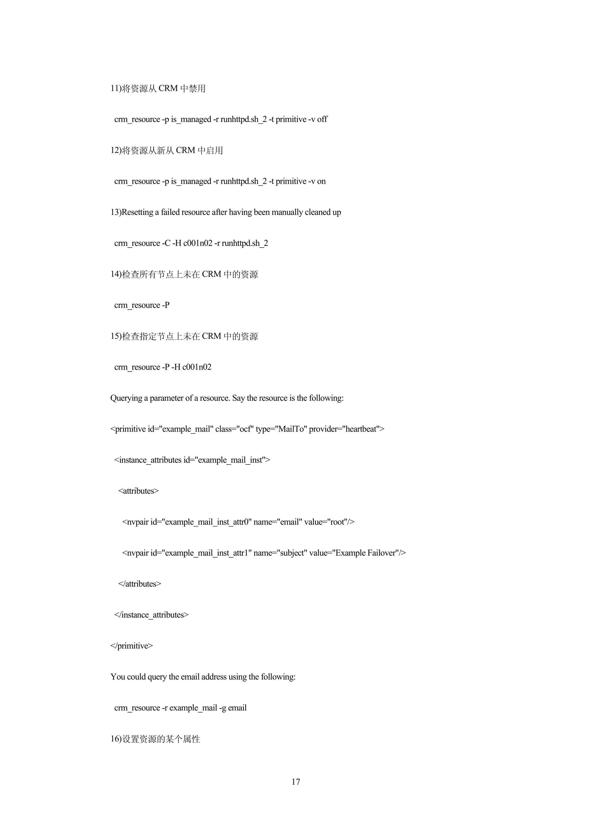 11)将资源从 CRM 中禁用


 crm_resource -p is_managed -r runhttpd.sh_2 -t primitive -v off


12)将资源从新从 CRM 中启用


 crm_resource -p is_managed -r runhttpd.sh_2 -t primitive -v on


13)Resetting a failed resource after having been manually cleaned up


 crm_resource -C -H c001n02 -r runhttpd.sh_2


14)检查所有节点上未在 CRM 中的资源


 crm_resource -P


15)检查指定节点上未在 CRM 中的资源


 crm_resource -P -H c001n02


Querying a parameter of a resource. Say the resource is the following:


<primitive id="example_mail" class="ocf" type="MailTo" provider="heartbeat">


 <instance_attributes id="example_mail_inst">


  <attributes>


   <nvpair id="example_mail_inst_attr0" name="email" value="root"/>


   <nvpair id="example_mail_inst_attr1" name="subject" value="Example Failover"/>


  </attributes>


 </instance_attributes>


</primitive>


You could query the email address using the following:


 crm_resource -r example_mail -g email


16)设置资源的某个属性



                                                      17
 