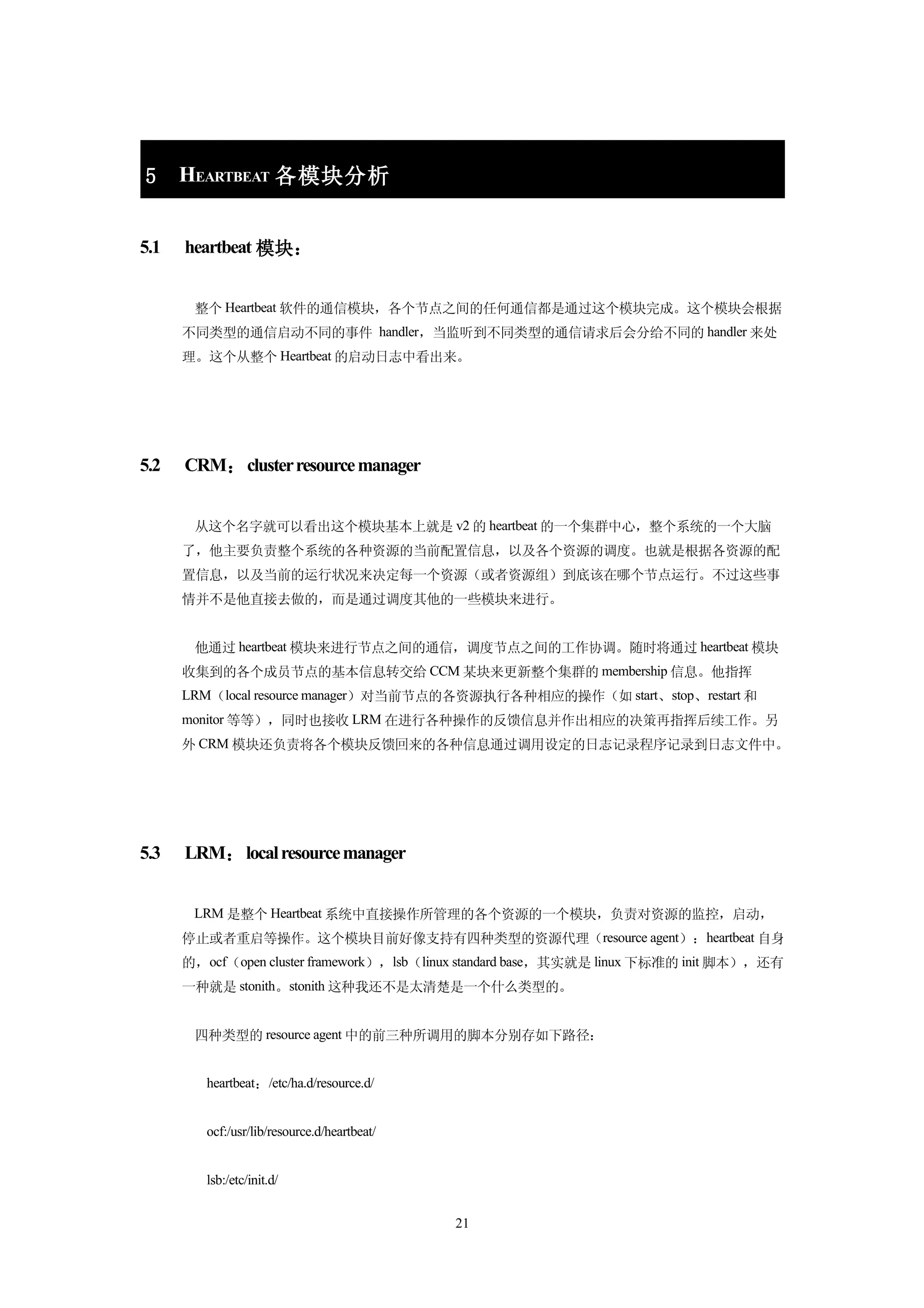 5     HEARTBEAT 各模块分析


5.1   heartbeat 模块：


       整个 Heartbeat 软件的通信模块，各个节点之间的任何通信都是通过这个模块完成。这个模块会根据
      不同类型的通信启动不同的事件 handler，当监听到不同类型的通信请求后会分给不同的 handler 来处
      理。这个从整个 Heartbeat 的启动日志中看出来。




5.2   CRM： cluster resource manager


       从这个名字就可以看出这个模块基本上就是 v2 的 heartbeat 的一个集群中心，整个系统的一个大脑
      了，他主要负责整个系统的各种资源的当前配置信息，以及各个资源的调度。也就是根据各资源的配
      置信息，以及当前的运行状况来决定每一个资源（或者资源组）到底该在哪个节点运行。不过这些事
      情并不是他直接去做的，而是通过调度其他的一些模块来进行。


       他通过 heartbeat 模块来进行节点之间的通信，调度节点之间的工作协调。随时将通过 heartbeat 模块
      收集到的各个成员节点的基本信息转交给 CCM 某块来更新整个集群的 membership 信息。他指挥
      LRM（local resource manager）对当前节点的各资源执行各种相应的操作（如 start、stop、restart 和
      monitor 等等），同时也接收 LRM 在进行各种操作的反馈信息并作出相应的决策再指挥后续工作。另
      外 CRM 模块还负责将各个模块反馈回来的各种信息通过调用设定的日志记录程序记录到日志文件中。




5.3   LRM： local resource manager


       LRM 是整个 Heartbeat 系统中直接操作所管理的各个资源的一个模块，负责对资源的监控，启动，
      停止或者重启等操作。这个模块目前好像支持有四种类型的资源代理（resource agent）：heartbeat 自身
      的，ocf（open cluster framework），lsb（linux standard base，其实就是 linux 下标准的 init 脚本），还有
      一种就是 stonith。stonith 这种我还不是太清楚是一个什么类型的。


       四种类型的 resource agent 中的前三种所调用的脚本分别存如下路径：


         heartbeat：/etc/ha.d/resource.d/


         ocf:/usr/lib/resource.d/heartbeat/


         lsb:/etc/init.d/


                                              21
 