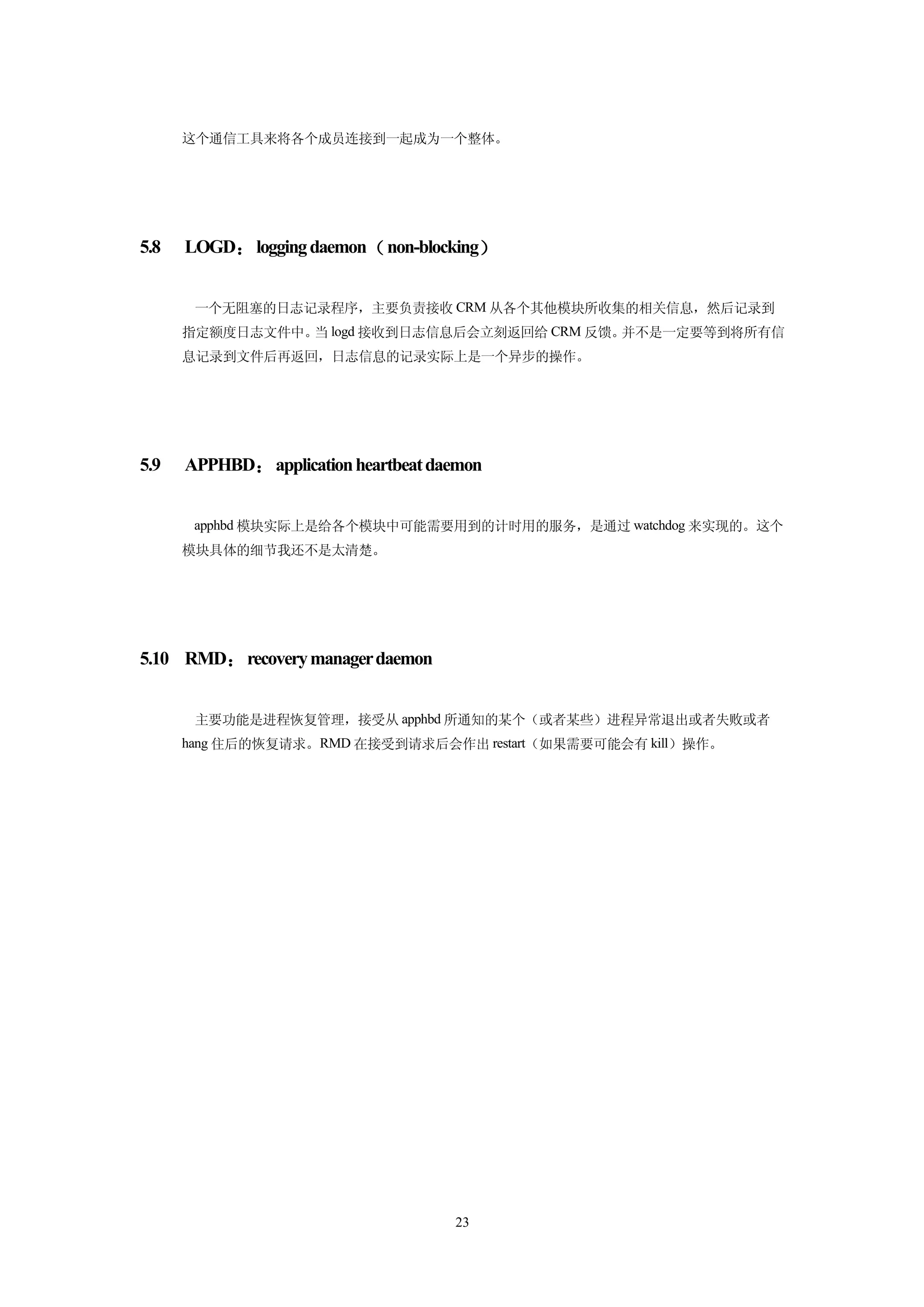 这个通信工具来将各个成员连接到一起成为一个整体。




5.8   LOGD： logging daemon（ non-blocking）


       一个无阻塞的日志记录程序，主要负责接收 CRM 从各个其他模块所收集的相关信息，然后记录到
      指定额度日志文件中。 logd 接收到日志信息后会立刻返回给 CRM 反馈。
                当                           并不是一定要等到将所有信
      息记录到文件后再返回，日志信息的记录实际上是一个异步的操作。




5.9   APPHBD： application heartbeat daemon


       apphbd 模块实际上是给各个模块中可能需要用到的计时用的服务，是通过 watchdog 来实现的。这个
      模块具体的细节我还不是太清楚。




5.10 RMD： recovery manager daemon


       主要功能是进程恢复管理，接受从 apphbd 所通知的某个（或者某些）进程异常退出或者失败或者
      hang 住后的恢复请求。RMD 在接受到请求后会作出 restart（如果需要可能会有 kill）操作。




                                      23
 