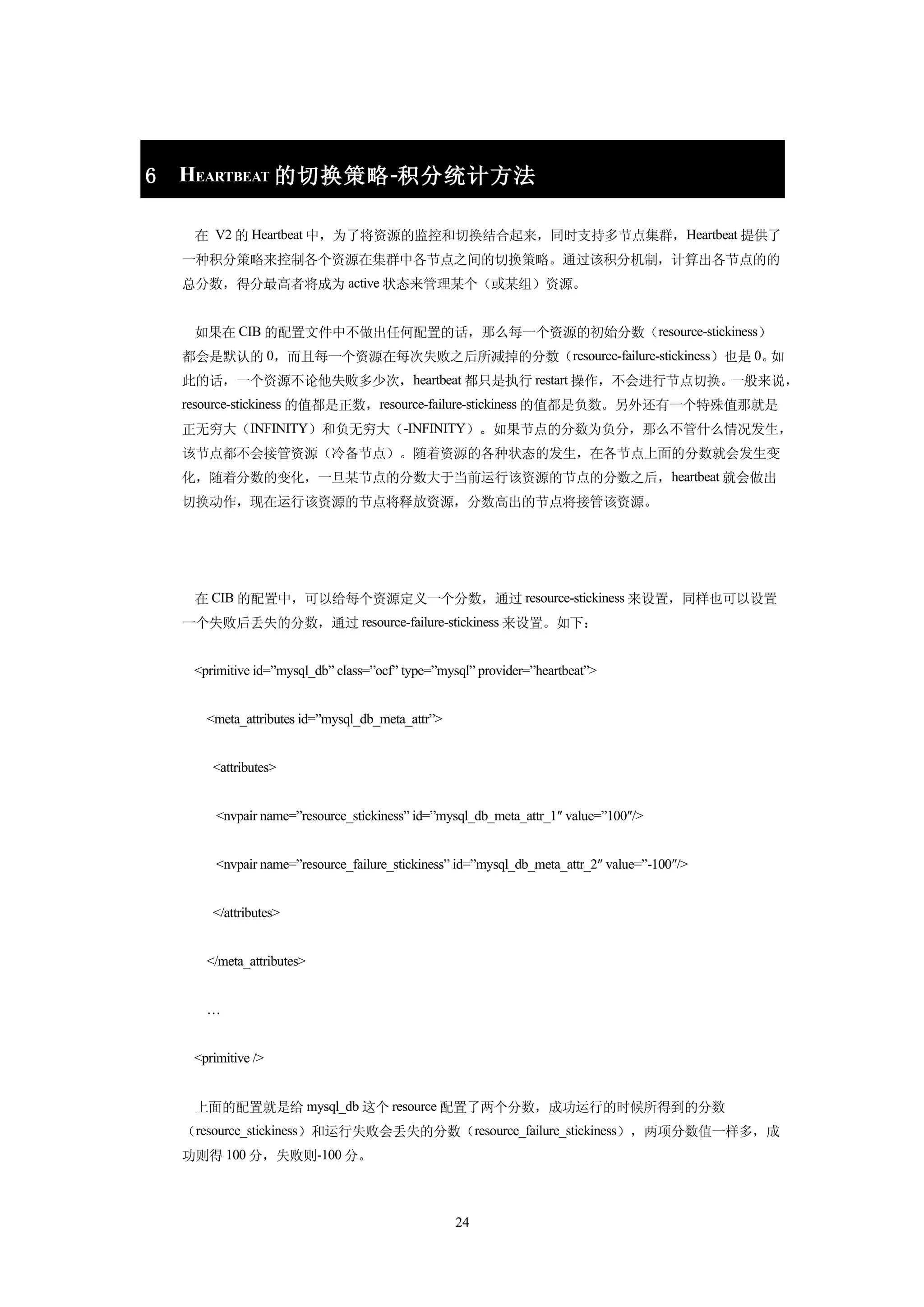 6   HEARTBEAT 的切换策略 -积分统计方法

     在 V2 的 Heartbeat 中，为了将资源的监控和切换结合起来，同时支持多节点集群，Heartbeat 提供了
    一种积分策略来控制各个资源在集群中各节点之间的切换策略。通过该积分机制，计算出各节点的的
    总分数，得分最高者将成为 active 状态来管理某个（或某组）资源。


     如果在 CIB 的配置文件中不做出任何配置的话，那么每一个资源的初始分数（resource-stickiness）
    都会是默认的 0，而且每一个资源在每次失败之后所减掉的分数（resource-failure-stickiness）也是 0。如
    此的话，一个资源不论他失败多少次，heartbeat 都只是执行 restart 操作，不会进行节点切换。一般来说，
    resource-stickiness 的值都是正数，resource-failure-stickiness 的值都是负数。另外还有一个特殊值那就是
    正无穷大（INFINITY）和负无穷大（-INFINITY）。如果节点的分数为负分，那么不管什么情况发生，
    该节点都不会接管资源（冷备节点）。随着资源的各种状态的发生，在各节点上面的分数就会发生变
    化，随着分数的变化，一旦某节点的分数大于当前运行该资源的节点的分数之后，heartbeat 就会做出
    切换动作，现在运行该资源的节点将释放资源，分数高出的节点将接管该资源。




     在 CIB 的配置中，可以给每个资源定义一个分数，通过 resource-stickiness 来设置，同样也可以设置
    一个失败后丢失的分数，通过 resource-failure-stickiness 来设置。如下：


     <primitive id=”mysql_db” class=”ocf” type=”mysql” provider=”heartbeat”>


       <meta_attributes id=”mysql_db_meta_attr”>


        <attributes>


         <nvpair name=”resource_stickiness” id=”mysql_db_meta_attr_1″ value=”100″/>


         <nvpair name=”resource_failure_stickiness” id=”mysql_db_meta_attr_2″ value=”-100″/>


        </attributes>


       </meta_attributes>


       …


     <primitive />


     上面的配置就是给 mysql_db 这个 resource 配置了两个分数，成功运行的时候所得到的分数
    （resource_stickiness）和运行失败会丢失的分数（resource_failure_stickiness），两项分数值一样多，成
    功则得 100 分，失败则-100 分。



                                                   24
 