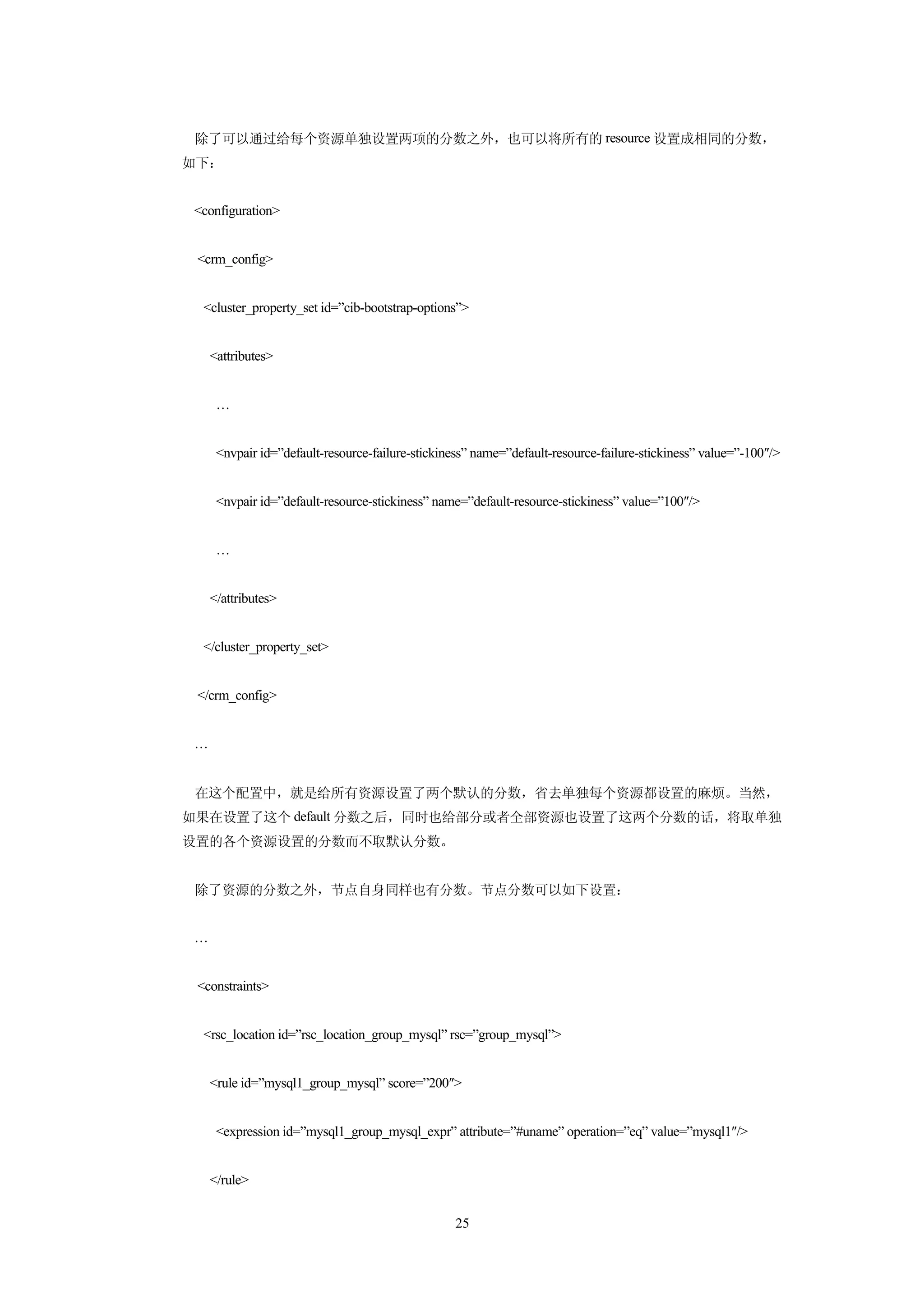 除了可以通过给每个资源单独设置两项的分数之外，也可以将所有的 resource 设置成相同的分数，
如下：


 <configuration>


 <crm_config>


  <cluster_property_set id=”cib-bootstrap-options”>


     <attributes>


      …


      <nvpair id=”default-resource-failure-stickiness” name=”default-resource-failure-stickiness” value=”-100″/>


      <nvpair id=”default-resource-stickiness” name=”default-resource-stickiness” value=”100″/>


      …


     </attributes>


  </cluster_property_set>


 </crm_config>


 …


 在这个配置中，就是给所有资源设置了两个默认的分数，省去单独每个资源都设置的麻烦。当然，
如果在设置了这个 default 分数之后，同时也给部分或者全部资源也设置了这两个分数的话，将取单独
设置的各个资源设置的分数而不取默认分数。


 除了资源的分数之外，节点自身同样也有分数。节点分数可以如下设置：


 …


 <constraints>


  <rsc_location id=”rsc_location_group_mysql” rsc=”group_mysql”>


     <rule id=”mysql1_group_mysql” score=”200″>


      <expression id=”mysql1_group_mysql_expr” attribute=”#uname” operation=”eq” value=”mysql1″/>


     </rule>


                                                  25
 