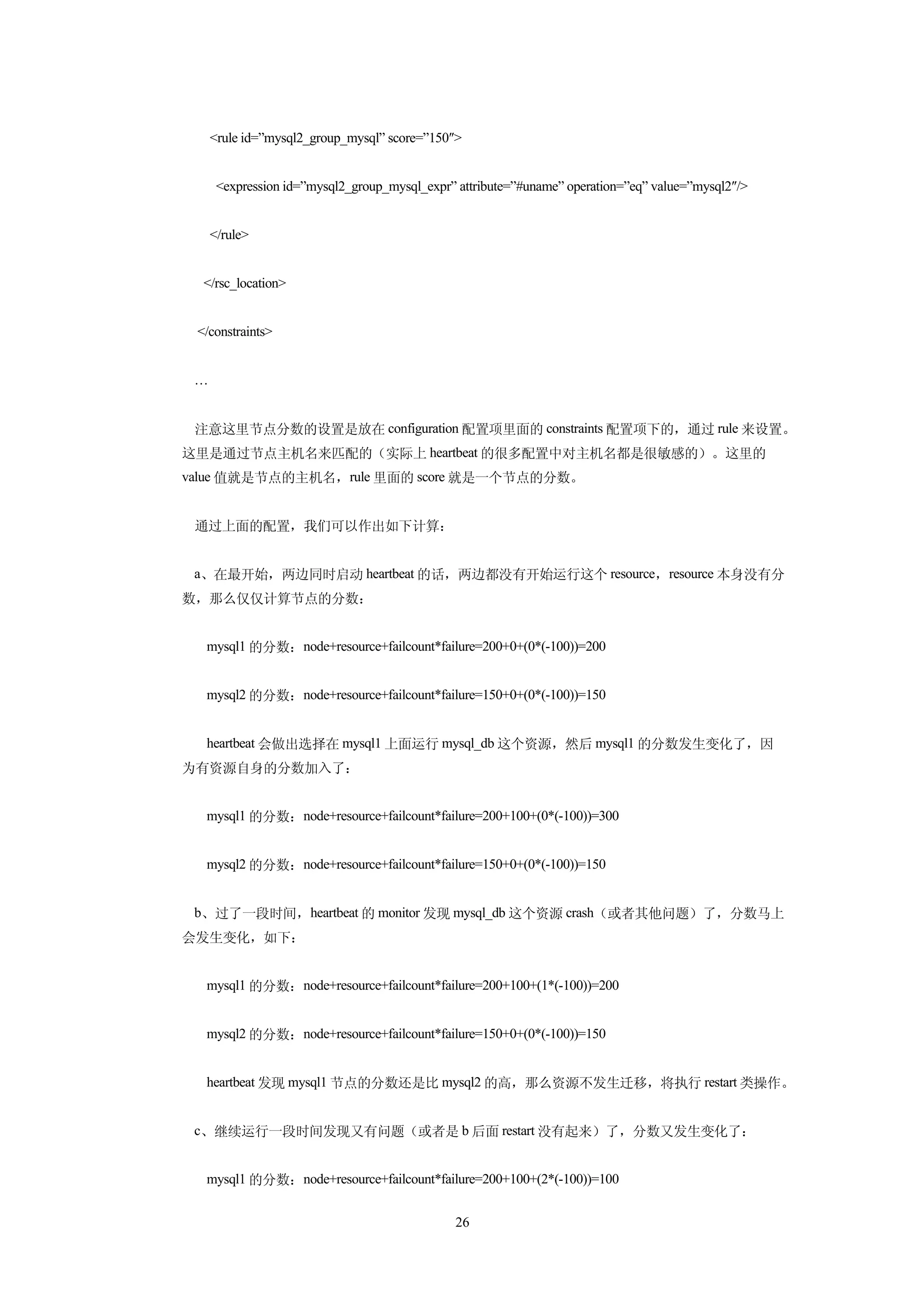 <rule id=”mysql2_group_mysql” score=”150″>


      <expression id=”mysql2_group_mysql_expr” attribute=”#uname” operation=”eq” value=”mysql2″/>


     </rule>


  </rsc_location>


 </constraints>


 …


 注意这里节点分数的设置是放在 configuration 配置项里面的 constraints 配置项下的，通过 rule 来设置。
这里是通过节点主机名来匹配的（实际上 heartbeat 的很多配置中对主机名都是很敏感的）。这里的
value 值就是节点的主机名，rule 里面的 score 就是一个节点的分数。


 通过上面的配置，我们可以作出如下计算：


 a、在最开始，两边同时启动 heartbeat 的话，两边都没有开始运行这个 resource，resource 本身没有分
数，那么仅仅计算节点的分数：


  mysql1 的分数：node+resource+failcount*failure=200+0+(0*(-100))=200


  mysql2 的分数：node+resource+failcount*failure=150+0+(0*(-100))=150


  heartbeat 会做出选择在 mysql1 上面运行 mysql_db 这个资源，然后 mysql1 的分数发生变化了，因
为有资源自身的分数加入了：


  mysql1 的分数：node+resource+failcount*failure=200+100+(0*(-100))=300


  mysql2 的分数：node+resource+failcount*failure=150+0+(0*(-100))=150


 b、过了一段时间，heartbeat 的 monitor 发现 mysql_db 这个资源 crash（或者其他问题）了，分数马上
会发生变化，如下：


  mysql1 的分数：node+resource+failcount*failure=200+100+(1*(-100))=200


  mysql2 的分数：node+resource+failcount*failure=150+0+(0*(-100))=150


  heartbeat 发现 mysql1 节点的分数还是比 mysql2 的高，那么资源不发生迁移，将执行 restart 类操作。


 c、继续运行一段时间发现又有问题（或者是 b 后面 restart 没有起来）了，分数又发生变化了：


  mysql1 的分数：node+resource+failcount*failure=200+100+(2*(-100))=100


                                              26
 