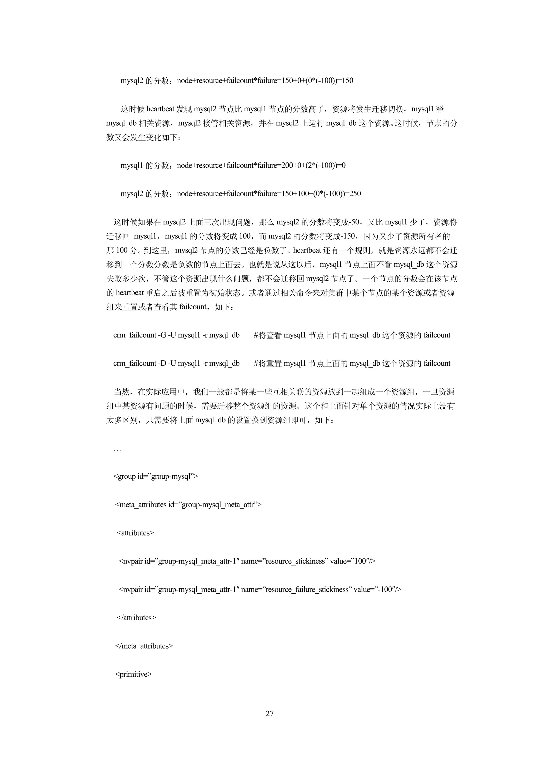 mysql2 的分数：node+resource+failcount*failure=150+0+(0*(-100))=150


   这时候 heartbeat 发现 mysql2 节点比 mysql1 节点的分数高了，资源将发生迁移切换，mysql1 释
mysql_db 相关资源，mysql2 接管相关资源，并在 mysql2 上运行 mysql_db 这个资源。这时候，节点的分
数又会发生变化如下：


   mysql1 的分数：node+resource+failcount*failure=200+0+(2*(-100))=0


   mysql2 的分数：node+resource+failcount*failure=150+100+(0*(-100))=250


 这时候如果在 mysql2 上面三次出现问题，那么 mysql2 的分数将变成-50，又比 mysql1 少了，资源将
迁移回 mysql1，mysql1 的分数将变成 100，而 mysql2 的分数将变成-150，因为又少了资源所有者的
那 100 分。到这里，mysql2 节点的分数已经是负数了。heartbeat 还有一个规则，就是资源永远都不会迁
移到一个分数分数是负数的节点上面去。也就是说从这以后，mysql1 节点上面不管 mysql_db 这个资源
失败多少次，不管这个资源出现什么问题，都不会迁移回 mysql2 节点了。一个节点的分数会在该节点
的 heartbeat 重启之后被重置为初始状态。或者通过相关命令来对集群中某个节点的某个资源或者资源
组来重置或者查看其 failcount，如下：


 crm_failcount -G -U mysql1 -r mysql_db    #将查看 mysql1 节点上面的 mysql_db 这个资源的 failcount


 crm_failcount -D -U mysql1 -r mysql_db    #将重置 mysql1 节点上面的 mysql_db 这个资源的 failcount


 当然，在实际应用中，我们一般都是将某一些互相关联的资源放到一起组成一个资源组，一旦资源
组中某资源有问题的时候，需要迁移整个资源组的资源。这个和上面针对单个资源的情况实际上没有
太多区别，只需要将上面 mysql_db 的设置换到资源组即可，如下：


 …


 <group id=”group-mysql”>


 <meta_attributes id=”group-mysql_meta_attr”>


  <attributes>


  <nvpair id=”group-mysql_meta_attr-1″ name=”resource_stickiness” value=”100″/>


  <nvpair id=”group-mysql_meta_attr-1″ name=”resource_failure_stickiness” value=”-100″/>


  </attributes>


 </meta_attributes>


 <primitive>



                                                27
 