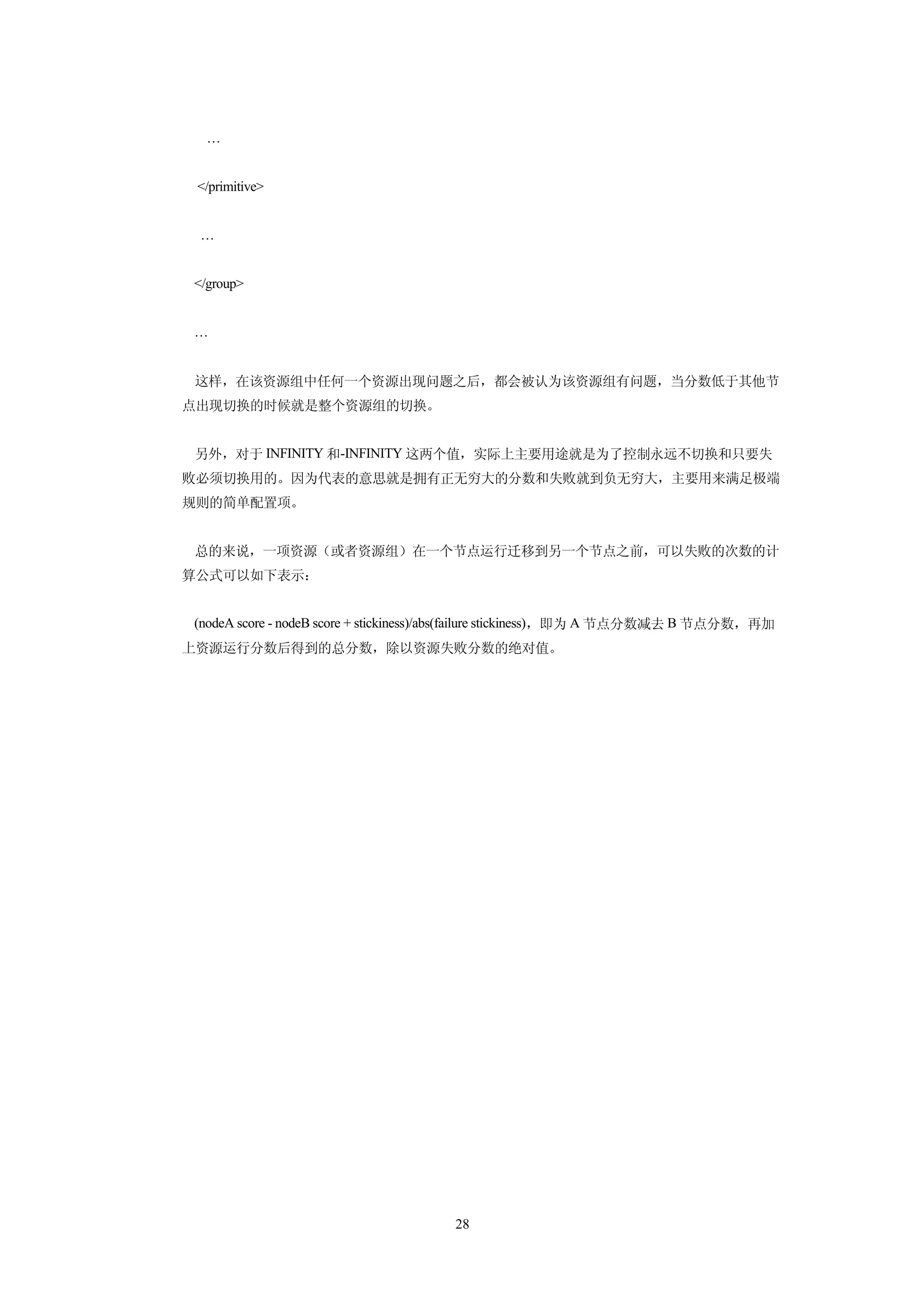 …


 </primitive>


 …


</group>


…


这样，在该资源组中任何一个资源出现问题之后，都会被认为该资源组有问题，当分数低于其他节
点出现切换的时候就是整个资源组的切换。


另外，对于 INFINITY 和-INFINITY 这两个值，实际上主要用途就是为了控制永远不切换和只要失
败必须切换用的。因为代表的意思就是拥有正无穷大的分数和失败就到负无穷大，主要用来满足极端
规则的简单配置项。


总的来说，一项资源（或者资源组）在一个节点运行迁移到另一个节点之前，可以失败的次数的计
算公式可以如下表示：


(nodeA score - nodeB score + stickiness)/abs(failure stickiness)，即为 A 节点分数减去 B 节点分数，再加
上资源运行分数后得到的总分数，除以资源失败分数的绝对值。




                                      28
 