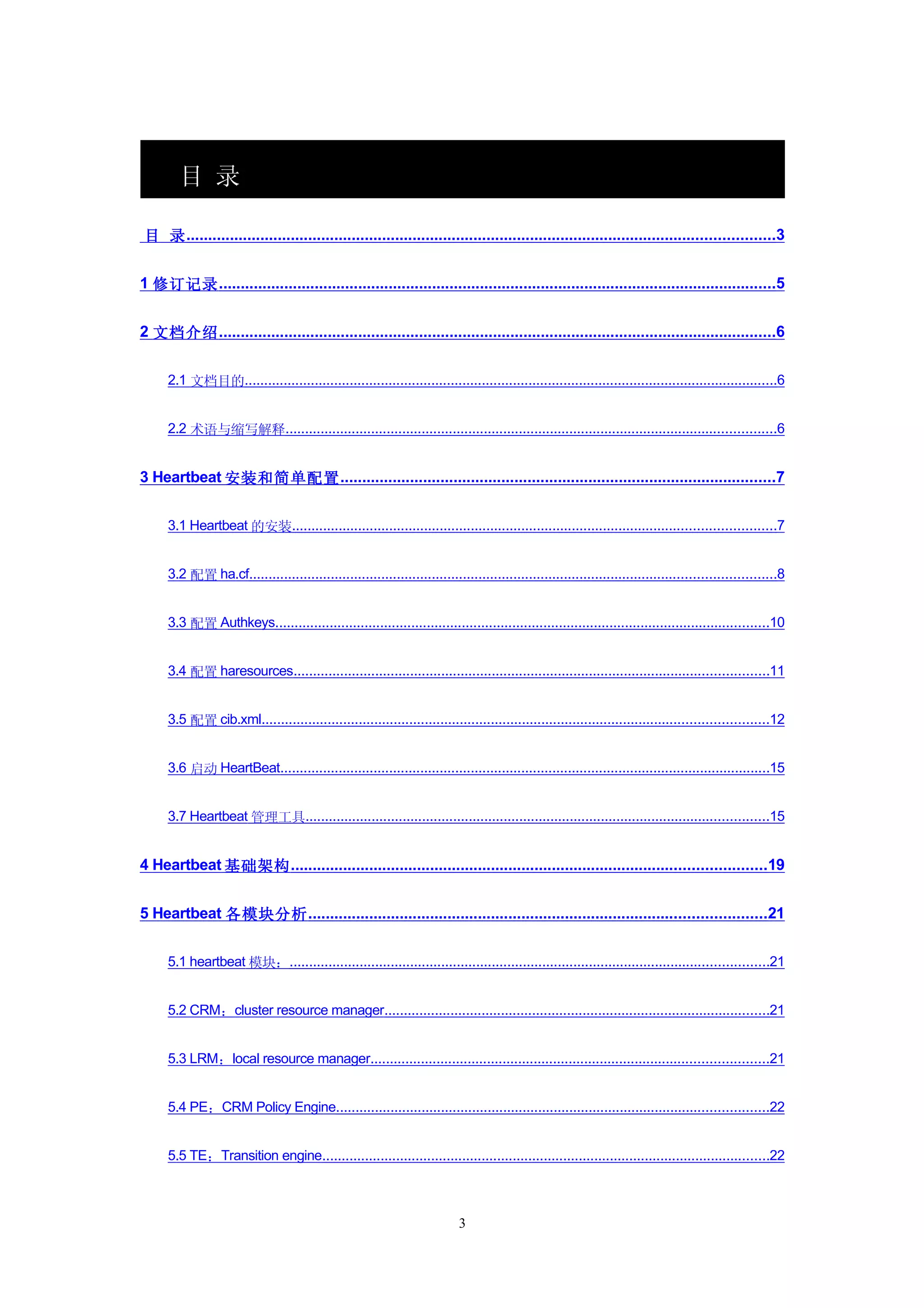 目 录

目 录 .......................................................................................................................................3


1 修订记录 ................................................................................................................................5


2 文档介绍 ................................................................................................................................6


     2.1 文档目的.........................................................................................................................................6


     2.2 术语与缩写解释..............................................................................................................................6


3 Heartbeat 安装和简单配置 ....................................................................................................7


     3.1 Heartbeat 的安装............................................................................................................................7


     3.2 配置 ha.cf.......................................................................................................................................8


     3.3 配置 Authkeys...............................................................................................................................10


     3.4 配置 haresources..........................................................................................................................11


     3.5 配置 cib.xml..................................................................................................................................12


     3.6 启动 HeartBeat..............................................................................................................................15


     3.7 Heartbeat 管理工具.......................................................................................................................15


4 Heartbeat 基础架构 .............................................................................................................19


5 Heartbeat 各模块分析 .........................................................................................................21


     5.1 heartbeat 模块：...........................................................................................................................21


     5.2 CRM：cluster resource manager...................................................................................................21


     5.3 LRM：local resource manager......................................................................................................21


     5.4 PE：CRM Policy Engine...............................................................................................................22


     5.5 TE：Transition engine...................................................................................................................22



                                                                          3
 
