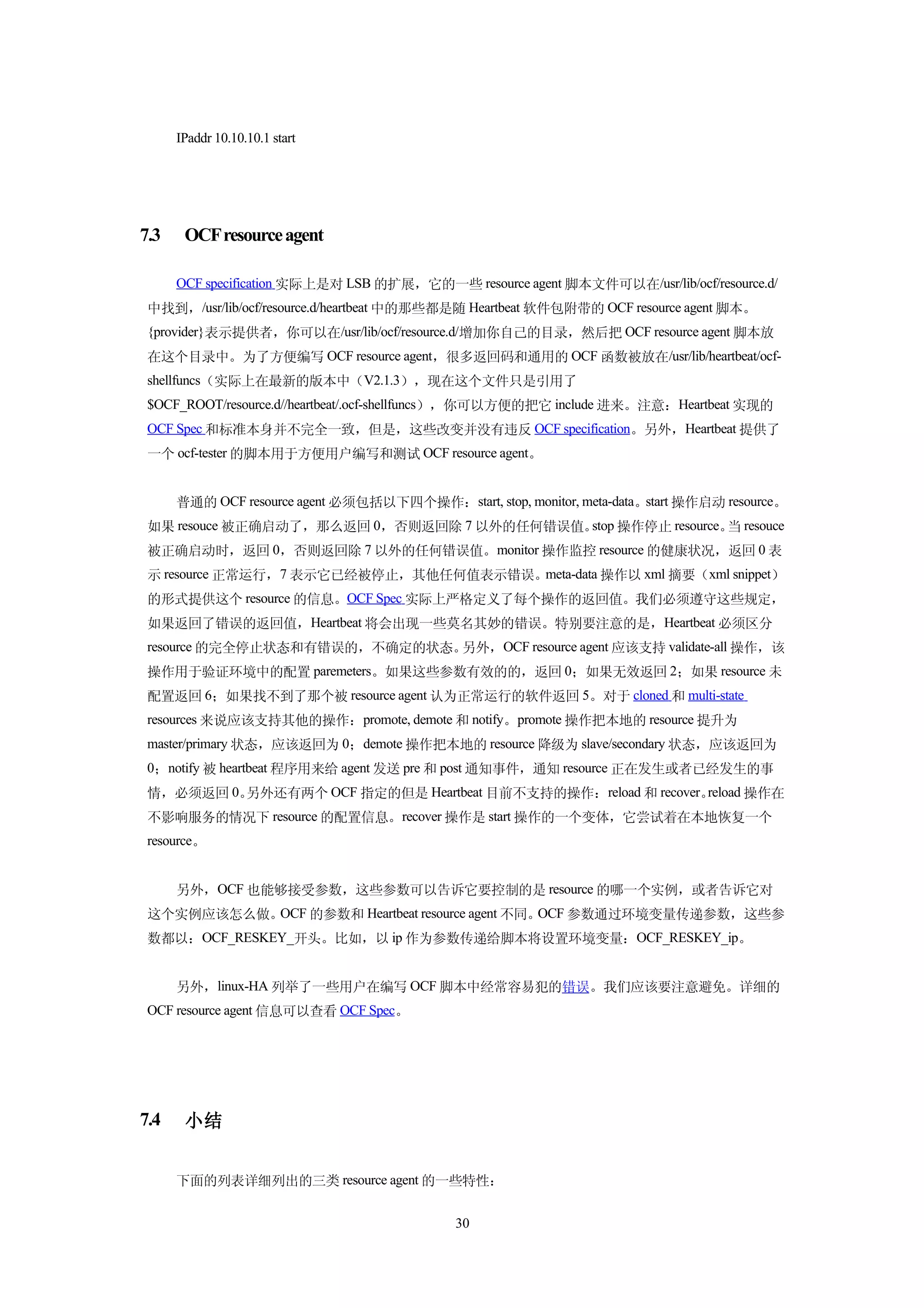 IPaddr 10.10.10.1 start




7.3    OCF resource agent

      OCF specification 实际上是对 LSB 的扩展，它的一些 resource agent 脚本文件可以在/usr/lib/ocf/resource.d/
 中找到，/usr/lib/ocf/resource.d/heartbeat 中的那些都是随 Heartbeat 软件包附带的 OCF resource agent 脚本。
 {provider}表示提供者，你可以在/usr/lib/ocf/resource.d/增加你自己的目录，然后把 OCF resource agent 脚本放
 在这个目录中。为了方便编写 OCF resource agent，很多返回码和通用的 OCF 函数被放在/usr/lib/heartbeat/ocf-
 shellfuncs（实际上在最新的版本中（V2.1.3），现在这个文件只是引用了
 $OCF_ROOT/resource.d//heartbeat/.ocf-shellfuncs），你可以方便的把它 include 进来。注意：Heartbeat 实现的
 OCF Spec 和标准本身并不完全一致，但是，这些改变并没有违反 OCF specification。另外，Heartbeat 提供了
 一个 ocf-tester 的脚本用于方便用户编写和测试 OCF resource agent。


      普通的 OCF resource agent 必须包括以下四个操作：start, stop, monitor, meta-data。start 操作启动 resource。
 如果 resouce 被正确启动了，那么返回 0，否则返回除 7 以外的任何错误值。 操作停止 resource。 resouce
                                           stop           当
 被正确启动时，返回 0，否则返回除 7 以外的任何错误值。monitor 操作监控 resource 的健康状况，返回 0 表
 示 resource 正常运行，7 表示它已经被停止，其他任何值表示错误。meta-data 操作以 xml 摘要（xml snippet）
 的形式提供这个 resource 的信息。OCF Spec 实际上严格定义了每个操作的返回值。我们必须遵守这些规定，
 如果返回了错误的返回值，Heartbeat 将会出现一些莫名其妙的错误。特别要注意的是，Heartbeat 必须区分
 resource 的完全停止状态和有错误的，不确定的状态。另外，OCF resource agent 应该支持 validate-all 操作，该
 操作用于验证环境中的配置 paremeters。如果这些参数有效的的，返回 0；如果无效返回 2；如果 resource 未
 配置返回 6；如果找不到了那个被 resource agent 认为正常运行的软件返回 5。对于 cloned 和 multi-state
 resources 来说应该支持其他的操作：promote, demote 和 notify。promote 操作把本地的 resource 提升为
 master/primary 状态，应该返回为 0；demote 操作把本地的 resource 降级为 slave/secondary 状态，应该返回为
 0；notify 被 heartbeat 程序用来给 agent 发送 pre 和 post 通知事件，通知 resource 正在发生或者已经发生的事
 情，必须返回 0。另外还有两个 OCF 指定的但是 Heartbeat 目前不支持的操作：reload 和 recover。reload 操作在
 不影响服务的情况下 resource 的配置信息。recover 操作是 start 操作的一个变体，它尝试着在本地恢复一个
 resource。


      另外，OCF 也能够接受参数，这些参数可以告诉它要控制的是 resource 的哪一个实例，或者告诉它对
 这个实例应该怎么做。OCF 的参数和 Heartbeat resource agent 不同。OCF 参数通过环境变量传递参数，这些参
 数都以：OCF_RESKEY_开头。比如，以 ip 作为参数传递给脚本将设置环境变量：OCF_RESKEY_ip。


      另外，linux-HA 列举了一些用户在编写 OCF 脚本中经常容易犯的错误。我们应该要注意避免。详细的
 OCF resource agent 信息可以查看 OCF Spec。




7.4    小结


      下面的列表详细列出的三类 resource agent 的一些特性：


                                             30
 