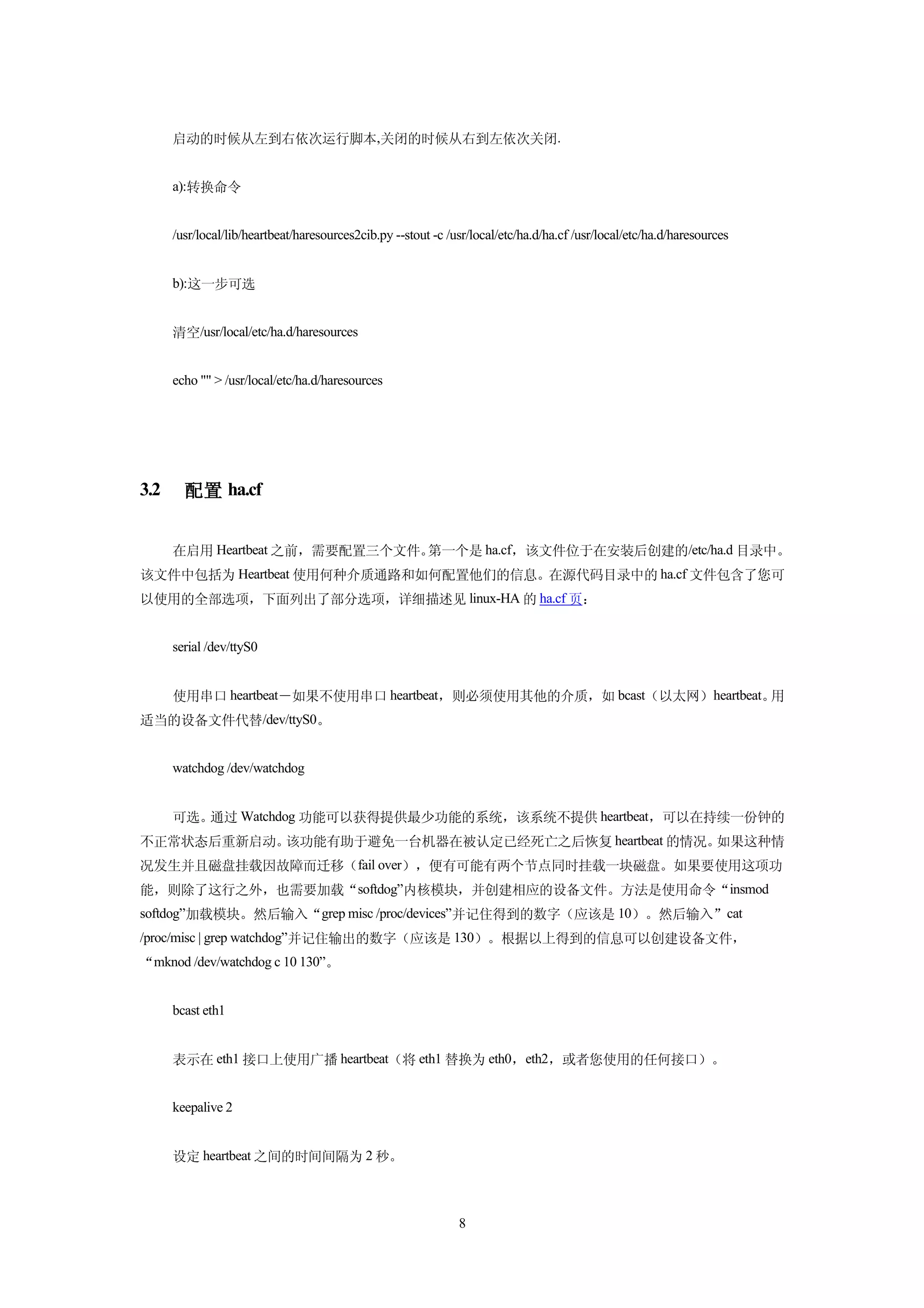 启动的时候从左到右依次运行脚本,关闭的时候从右到左依次关闭.


      a):转换命令


      /usr/local/lib/heartbeat/haresources2cib.py --stout -c /usr/local/etc/ha.d/ha.cf /usr/local/etc/ha.d/haresources


      b):这一步可选


      清空/usr/local/etc/ha.d/haresources


      echo "" > /usr/local/etc/ha.d/haresources




3.2     配置 ha.cf


      在启用 Heartbeat 之前，需要配置三个文件。第一个是 ha.cf，该文件位于在安装后创建的/etc/ha.d 目录中。
该文件中包括为 Heartbeat 使用何种介质通路和如何配置他们的信息。在源代码目录中的 ha.cf 文件包含了您可
以使用的全部选项，下面列出了部分选项，详细描述见 linux-HA 的 ha.cf 页：


      serial /dev/ttyS0


      使用串口 heartbeat－如果不使用串口 heartbeat，则必须使用其他的介质，如 bcast（以太网）heartbeat。用
适当的设备文件代替/dev/ttyS0。


      watchdog /dev/watchdog


      可选。通过 Watchdog 功能可以获得提供最少功能的系统，该系统不提供 heartbeat，可以在持续一份钟的
不正常状态后重新启动。该功能有助于避免一台机器在被认定已经死亡之后恢复 heartbeat 的情况。如果这种情
况发生并且磁盘挂载因故障而迁移（fail over），便有可能有两个节点同时挂载一块磁盘。如果要使用这项功
能，则除了这行之外，也需要加载“softdog”内核模块，并创建相应的设备文件。方法是使用命令“insmod
softdog”加载模块。然后输入“grep misc /proc/devices”并记住得到的数字（应该是 10）。然后输入”cat
/proc/misc | grep watchdog”并记住输出的数字（应该是 130）。根据以上得到的信息可以创建设备文件，
“mknod /dev/watchdog c 10 130”。


      bcast eth1


      表示在 eth1 接口上使用广播 heartbeat（将 eth1 替换为 eth0，eth2，或者您使用的任何接口）。


      keepalive 2


      设定 heartbeat 之间的时间间隔为 2 秒。



                                                               8
 
