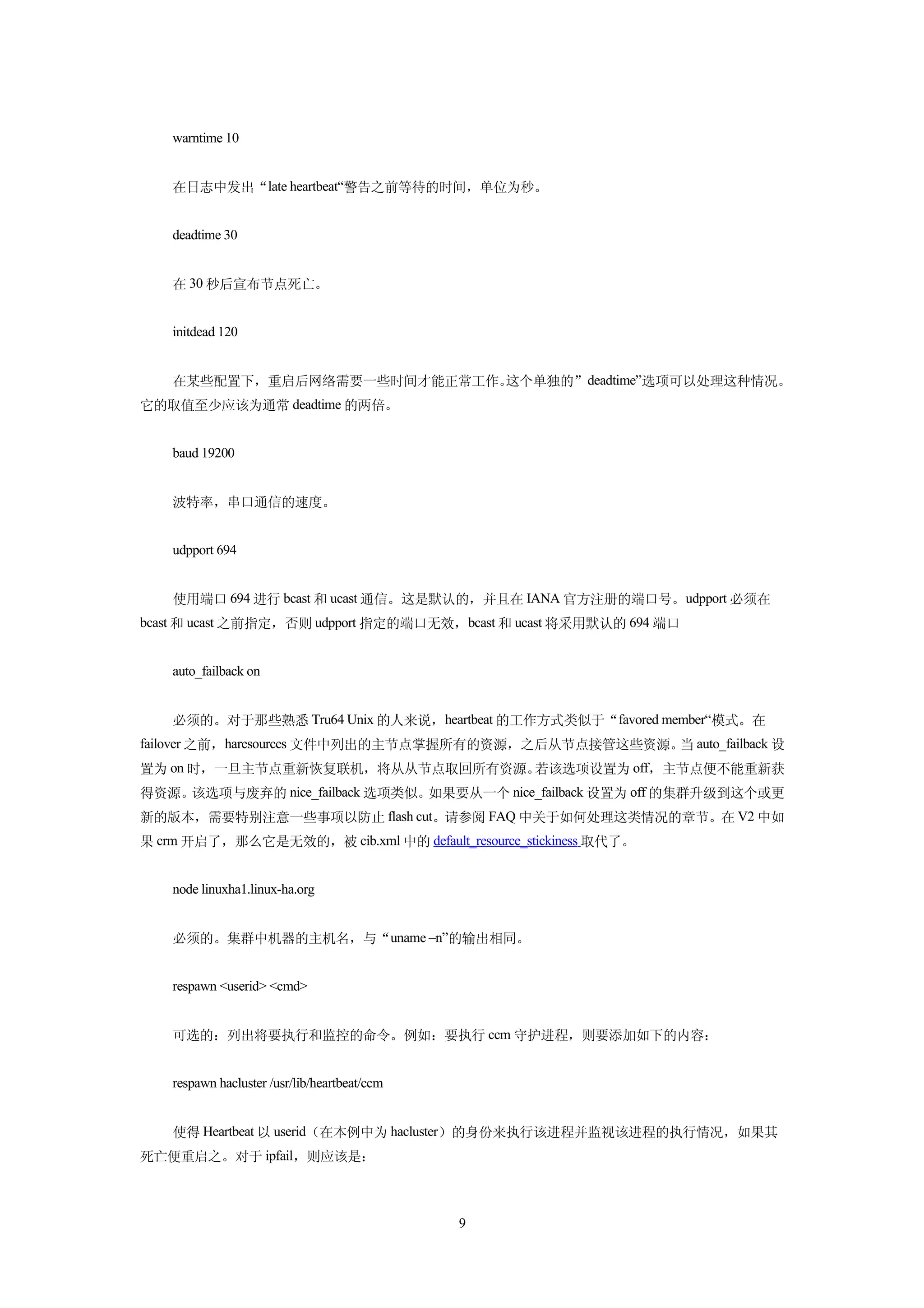 warntime 10


    在日志中发出“late heartbeat“警告之前等待的时间，单位为秒。


    deadtime 30


    在 30 秒后宣布节点死亡。


    initdead 120


    在某些配置下，重启后网络需要一些时间才能正常工作。这个单独的”deadtime”选项可以处理这种情况。
它的取值至少应该为通常 deadtime 的两倍。


    baud 19200


    波特率，串口通信的速度。


    udpport 694


    使用端口 694 进行 bcast 和 ucast 通信。这是默认的，并且在 IANA 官方注册的端口号。udpport 必须在
bcast 和 ucast 之前指定，否则 udpport 指定的端口无效，bcast 和 ucast 将采用默认的 694 端口


    auto_failback on


    必须的。对于那些熟悉 Tru64 Unix 的人来说，heartbeat 的工作方式类似于“favored member“模式。在
failover 之前，haresources 文件中列出的主节点掌握所有的资源，之后从节点接管这些资源。 auto_failback 设
                                                     当
置为 on 时，一旦主节点重新恢复联机，将从从节点取回所有资源。若该选项设置为 off，主节点便不能重新获
得资源。该选项与废弃的 nice_failback 选项类似。如果要从一个 nice_failback 设置为 off 的集群升级到这个或更
新的版本，需要特别注意一些事项以防止 flash cut。请参阅 FAQ 中关于如何处理这类情况的章节。在 V2 中如
果 crm 开启了，那么它是无效的，被 cib.xml 中的 default_resource_stickiness 取代了。


    node linuxha1.linux-ha.org


    必须的。集群中机器的主机名，与“uname –n”的输出相同。


    respawn <userid> <cmd>


    可选的：列出将要执行和监控的命令。例如：要执行 ccm 守护进程，则要添加如下的内容：


    respawn hacluster /usr/lib/heartbeat/ccm


    使得 Heartbeat 以 userid（在本例中为 hacluster）的身份来执行该进程并监视该进程的执行情况，如果其
死亡便重启之。对于 ipfail，则应该是：



                                               9
 