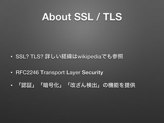 About SSL / TLS
• SSL? TLS? 詳しい経緯はwikipediaでも参照
• RFC2246 Transport Layer Security
• 「認証」「暗号化」「改ざん検出」の機能を提供
 