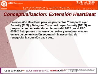 Conceptualizacion: Extensión HeartBeat 
● La extensión Heartbeat para los protocolos Transport Layer 
Security (TLS) y Datagram Transport Layer Security (DTLS) se 
propuso como un estándar en febrero del 2012 por el RFC 
6520.2 Esto provee una forma de probar y mantener viva un 
enlace de comunicación segura sin la necesidad de 
renegociar la conexión cada vez.. 
● 
 