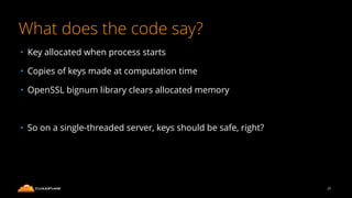 What does the code say?
25
• Key allocated when process starts
• Copies of keys made at computation time
• OpenSSL bignum library clears allocated memory
• So on a single-threaded server, keys should be safe, right?
 