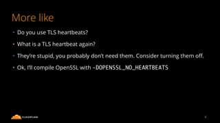 More like
• Do you use TLS heartbeats?
• What is a TLS heartbeat again?
• They’re stupid, you probably don’t need them. Consider turning them oﬀ.
• Ok, I’ll compile OpenSSL with -DOPENSSL_NO_HEARTBEATS
8
 