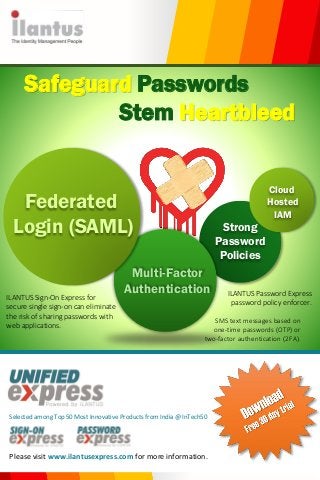 Federated
Login (SAML)
Multi-Factor
Authentication
Strong
Password
Policies
Please visit www.ilantusexpress.com for more information.
Safeguard Passwords
Stem Heartbleed
Cloud
Hosted
IAM
ILANTUS Password Express
password policy enforcer.
SMS text messages based on
one-time passwords (OTP) or
two-factor authentication (2FA).
ILANTUS Sign-On Express for
secure single sign-on can eliminate
the risk of sharing passwords with
web applications.
Selected among Top 50 Most Innovative Products from India @ InTech50
 